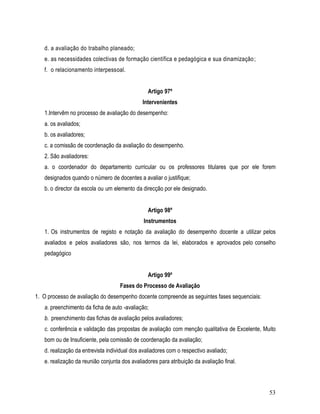 d. a avaliação do trabalho planeado;
   e. as necessidades colectivas de formação científica e pedagógica e sua dinamização ;
   f. o relacionamento interpessoal.


                                                Artigo 97º
                                              Intervenientes
   1.Intervêm no processo de avaliação do desempenho:
   a. os avaliados;
   b. os avaliadores;
   c. a comissão de coordenação da avaliação do desempenho.
   2. São avaliadores:
   a. o coordenador do departamento curricular ou os professores titulares que por ele forem
   designados quando o número de docentes a avaliar o justifique;
   b. o director da escola ou um elemento da direcção por ele designado.


                                                Artigo 98º
                                               Instrumentos
   1. Os instrumentos de registo e notação da avaliação do desempenho docente a utilizar pelos
   avaliados e pelos avaliadores são, nos termos da lei, elaborados e aprovados pelo conselho
   pedagógico


                                                Artigo 99º
                                    Fases do Processo de Avaliação
1. O processo de avaliação do desempenho docente compreende as seguintes fases sequenciais:
   a. preenchimento da ficha de auto -avaliação;
   b. preenchimento das fichas de avaliação pelos avaliadores;
   c. conferência e validação das propostas de avaliação com menção qualitativa de Excelente, Muito
   bom ou de Insuficiente, pela comissão de coordenação da avaliação;
   d. realização da entrevista individual dos avaliadores com o respectivo avaliado;
   e. realização da reunião conjunta dos avaliadores para atribuição da avaliação final.



                                                                                                53
 