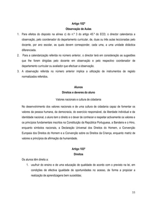 Artigo 102º
                                            Observação de Aulas
1. Para efeitos do disposto na alínea c) do n.º 3 do artigo 45.º do ECD, o director calendariza a
     observação, pelo coordenador do departamento curricular, de, duas ou três aulas leccionadas pelo
     docente, por ano escolar, as quais devem corresponder, cada uma, a uma unidade didáctica
     diferenciada.
2.   Para a calendarização referida no número anterior, o director terá em consideração as sugestões
     que lhe forem dirigidas pelo docente em observação e pelo respectivo coordenador de
     departamento curricular ou avaliador que efectuar a observação.
3. A observação referida no número anterior implica a utilização de instrumentos de registo
     normalizados referidos.


                                                   Alunos
                                        Direitos e deveres do aluno

                                   Valores nacionais e cultura de cidadania

     No desenvolvimento dos valores nacionais e de uma cultura de cidadania capaz de fomentar os
     valores da pessoa humana, da democracia, do exercício responsável, da liberdade individual e da
     identidade nacional, o aluno tem o direito e o dever de conhecer e respeitar activamente os valores e
     os princípios fundamentais inscritos na Constituição da República Portuguesa, a Bandeira e o Hino,
     enquanto símbolos nacionais, a Declaração Universal dos Direitos do Homem, a Convenção
     Europeia dos Direitos do Homem e a Convenção sobre os Direitos da Criança, enquanto matriz de
     valores e princípios de afirmação da humanidade.


                                                 Artigo 103º
                                                   Direitos
     Os alunos têm direito a:
         1. usufruir do ensino e de uma educação de qualidade de acordo com o previsto na lei, em
             condições de efectiva igualdade de oportunidades no acesso, de forma a propiciar a
             realização de aprendizagens bem sucedidas;




                                                                                                       55
 