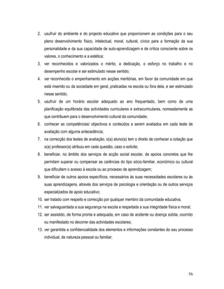 2. usufruir do ambiente e do projecto educativo que proporcionem as condições para o seu
    pleno desenvolvimento físico, intelectual, moral, cultural, cívico para a formação da sua
    personalidade e da sua capacidade de auto-aprendizagem e de crítica consciente sobre os
    valores, o conhecimento e a estética;
3. ver reconhecidos e valorizados o mérito, a dedicação, o esforço no trabalho e no
    desempenho escolar e ser estimulado nesse sentido;
4. ver reconhecido o empenhamento em acções meritórias, em favor da comunidade em que
    está inserido ou da sociedade em geral, praticadas na escola ou fora dela, e ser estimulado
    nesse sentido;
5. usufruir de um horário escolar adequado ao ano frequentado, bem como de uma
    planificação equilibrada das actividades curriculares e extracurriculares, nomeadamente as
    que contribuem para o desenvolvimento cultural da comunidade;
6. conhecer as competências/ objectivos e conteúdos a serem avaliados em cada teste de
    avaliação com alguma antecedência;
7. na correcção dos testes de avaliação, o(a) aluno(a) tem o direito de conhecer a cotação que
    o(a) professor(a) atribuiu em cada questão, caso o solicite;
8. beneficiar, no âmbito dos serviços de acção social escolar, de apoios concretos que lhe
    permitam superar ou compensar as carências do tipo sócio-familiar, económico ou cultural
    que dificultem o acesso à escola ou ao processo de aprendizagem;
9. beneficiar de outros apoios específicos, necessários às suas necessidades escolares ou às
    suas aprendizagens, através dos serviços de psicologia e orientação ou de outros serviços
    especializados de apoio educativo;
10. ser tratado com respeito e correcção por qualquer membro da comunidade educativa;
11. ver salvaguardada a sua segurança na escola e respeitada a sua integridade física e moral;
12. ser assistido, de forma pronta e adequada, em caso de acidente ou doença súbita, ocorrido
    ou manifestado no decorrer das actividades escolares;
13. ver garantida a confidencialidade dos elementos e informações constantes do seu processo
    individual, de natureza pessoal ou familiar;




                                                                                            56
 