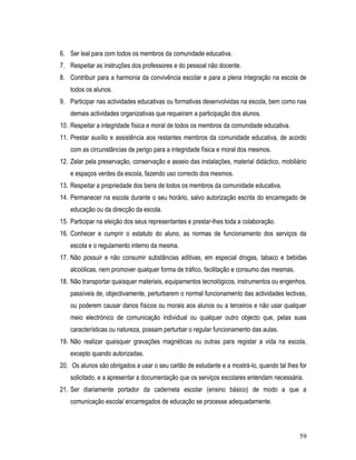 6. Ser leal para com todos os membros da comunidade educativa.
7. Respeitar as instruções dos professores e do pessoal não docente.
8. Contribuir para a harmonia da convivência escolar e para a plena integração na escola de
    todos os alunos.
9. Participar nas actividades educativas ou formativas desenvolvidas na escola, bem como nas
    demais actividades organizativas que requeiram a participação dos alunos.
10. Respeitar a integridade física e moral de todos os membros da comunidade educativa.
11. Prestar auxílio e assistência aos restantes membros da comunidade educativa, de acordo
    com as circunstâncias de perigo para a integridade física e moral dos mesmos.
12. Zelar pela preservação, conservação e asseio das instalações, material didáctico, mobiliário
    e espaços verdes da escola, fazendo uso correcto dos mesmos.
13. Respeitar a propriedade dos bens de todos os membros da comunidade educativa.
14. Permanecer na escola durante o seu horário, salvo autorização escrita do encarregado de
    educação ou da direcção da escola.
15. Participar na eleição dos seus representantes e prestar-lhes toda a colaboração.
16. Conhecer e cumprir o estatuto do aluno, as normas de funcionamento dos serviços da
    escola e o regulamento interno da mesma.
17. Não possuir e não consumir substâncias aditivas, em especial drogas, tabaco e bebidas
    alcoólicas, nem promover qualquer forma de tráfico, facilitação e consumo das mesmas.
18. Não transportar quaisquer materiais, equipamentos tecnológicos, instrumentos ou engenhos,
    passíveis de, objectivamente, perturbarem o normal funcionamento das actividades lectivas,
    ou poderem causar danos físicos ou morais aos alunos ou a terceiros e não usar qualquer
    meio electrónico de comunicação individual ou qualquer outro objecto que, pelas suas
    características ou natureza, possam perturbar o regular funcionamento das aulas.
19. Não realizar quaisquer gravações magnéticas ou outras para registar a vida na escola,
    excepto quando autorizadas.
20. Os alunos são obrigados a usar o seu cartão de estudante e a mostrá-lo, quando tal lhes for
    solicitado, e a apresentar a documentação que os serviços escolares entendam necessária.
21. Ser diariamente portador da caderneta escolar (ensino básico) de modo a que a
    comunicação escola/ encarregados de educação se processe adequadamente.



                                                                                             59
 
