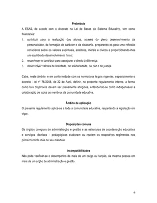 Preâmbulo
A ESAS, de acordo com o disposto na Lei de Bases do Sistema Educativo, tem como
finalidades:
1.   contribuir para a realização dos alunos, através do pleno desenvolvimento da
     personalidade, da formação do carácter e da cidadania, preparando-os para uma reflexão
     consciente sobre os valores espirituais, estéticos, morais e cívicos e proporcionando-lhes
     um equilibrado desenvolvimento físico;
2.   reconhecer e contribuir para assegurar o direito à diferença;
3.   desenvolver valores de liberdade, de solidariedade, de paz e de justiça.


Cabe, neste âmbito, e em conformidade com os normativos legais vigentes, especialmente o
decreto - lei nº 75/2008, de 22 de Abril, definir, no presente regulamento interno, a forma
como tais objectivos devem ser plenamente atingidos, entendendo-se como indispensável a
colaboração de todos os membros da comunidade educativa.


                                        Âmbito de aplicação
O presente regulamento aplica-se a toda a comunidade educativa, respeitando a legislação em
vigor.


                                        Disposições comuns
Os órgãos colegiais de administração e gestão e as estruturas de coordenação educativa
e serviços técnicos – pedagógicos elaboram ou revêem os respectivos regimentos nos
primeiros trinta dias do seu mandato.


                                        Incompatibilidades
Não pode verificar-se o desempenho de mais de um cargo ou função, da mesma pessoa em
mais de um órgão de administração e gestão.




                                                                                             6
 