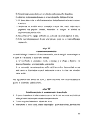 22. Respeitar os prazos acordados para a realização das tarefas que lhe são pedidas.
     23. Abster-se, dentro das salas de aulas, do consumo de pastilha elástica e alimentos.
     24. Os alunos devem entrar na sala de aula de cabeça destapada e vestidos de modo adequado
         e condigno.
     25. Sempre que um ou vários alunos, provoque(m) qualquer dano, fica(m) obrigado(s) ao
         pagamento dos prejuízos causados, ressalvadas as situações de exclusão de
         responsabilidade, previstas na lei.
     26. Não permanecer nos espaços confinantes aos pavilhões B e C durante o período de aulas.
     27. Evitar trazer objectos pessoais de valor uma vez que a escola não se responsabiliza pelo
         seu extravio.


                                               Artigo 105º
                                     Comportamentos meritórios
Nos termos do artigo 13º da lei 30/2002 de 20 de Dezembro, com as alterações introduzidas pela lei
nº 3/2008 de 18 de Janeiro, os alunos têm o direito de:
     a. ver reconhecidos e valorizados o mérito, a dedicação e o esforço no trabalho e no
     desempenho escolar e serem estimulados nesse sentido;
     b. ver reconhecido o empenhamento em acções meritórias, em favor da comunidade em que
     está inserido ou da sociedade em geral, praticadas na escola ou fora dela e ser estimulado
     nesse sentido.


Para regulamentar estes direitos dos alunos, a Escola Secundária Abel Salazar estabelece os
quadros de excelência e quadros de honra.


                                               Artigo 106º
                       Princípios e critérios de acesso ao quadro de excelência
1.   O quadro de excelência reconhece os alunos que, no final de cada ano escolar e no âmbito da
     avaliação interna, se distinguem pelo seu desempenho escolar.
2. É criado um quadro de excelência por cada ano lectivo.
3. Relativamente ao ensino básico, para ser proposto para o quadro de excelência, deverá o aluno



                                                                                               60
 
