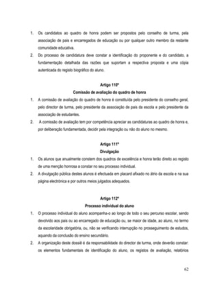 1.   Os candidatos ao quadro de honra podem ser propostos pelo conselho de turma, pela
     associação de pais e encarregados de educação ou por qualquer outro membro da restante
     comunidade educativa.
2.   Do processo de candidatura deve constar a identificação do proponente e do candidato, a
     fundamentação detalhada das razões que suportam a respectiva proposta e uma cópia
     autenticada do registo biográfico do aluno.


                                             Artigo 110º
                           Comissão de avaliação do quadro de honra
1.   A comissão de avaliação do quadro de honra é constituída pelo presidente do conselho geral,
     pelo director de turma, pelo presidente da associação de pais da escola e pelo presidente da
     associação de estudantes.
2.   A comissão de avaliação tem por competência apreciar as candidaturas ao quadro de honra e,
     por deliberação fundamentada, decidir pela integração ou não do aluno no mesmo.


                                             Artigo 111º
                                             Divulgação
1.   Os alunos que anualmente constem dos quadros de excelência e honra terão direito ao registo
     de uma menção honrosa a constar no seu processo individual.
2.   A divulgação pública destes alunos é efectuada em placard afixado no átrio da escola e na sua
     página electrónica e por outros meios julgados adequados.



                                             Artigo 112º
                                   Processo individual do aluno
1.   O processo individual do aluno acompanha-o ao longo de todo o seu percurso escolar, sendo
     devolvido aos pais ou ao encarregado de educação ou, se maior de idade, ao aluno, no termo
     da escolaridade obrigatória, ou, não se verificando interrupção no prosseguimento de estudos,
     aquando da conclusão do ensino secundário.
2.   A organização deste dossiê é da responsabilidade do director de turma, onde deverão constar:
     os elementos fundamentais de identificação do aluno, os registos de avaliação, relatórios



                                                                                               62
 