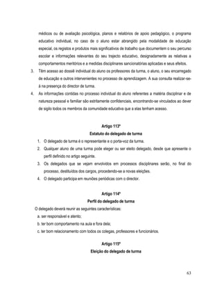 médicos ou de avaliação psicológica, planos e relatórios de apoio pedagógico, o programa
       educativo individual, no caso de o aluno estar abrangido pela modalidade de educação
       especial, os registos e produtos mais significativos de trabalho que documentem o seu percurso
       escolar e informações relevantes do seu trajecto educativo, designadamente as relativas a
       comportamentos meritórios e a medidas disciplinares sancionatórias aplicadas e seus efeitos.
3.     Têm acesso ao dossiê individual do aluno os professores da turma, o aluno, o seu encarregado
       de educação e outros intervenientes no processo de aprendizagem. A sua consulta realizar-se-
       á na presença do director de turma.
4.     As informações contidas no processo individual do aluno referentes a matéria disciplinar e de
       natureza pessoal e familiar são estritamente confidenciais, encontrando-se vinculados ao dever
       de sigilo todos os membros da comunidade educativa que a elas tenham acesso.



                                                Artigo 113º
                                         Estatuto do delegado de turma
      1. O delegado de turma é o representante e o porta-voz da turma.
      2. Qualquer aluno de uma turma pode eleger ou ser eleito delegado, desde que apresente o
          perfil definido no artigo seguinte.
      3. Os delegados que se vejam envolvidos em processos disciplinares serão, no final do
          processo, destituídos dos cargos, procedendo-se a novas eleições.
      4. O delegado participa em reuniões periódicas com o director.


                                                Artigo 114º
                                       Perfil do delegado de turma
     O delegado deverá reunir as seguintes características:
      a. ser responsável e atento;
      b. ter bom comportamento na aula e fora dela;
      c. ter bom relacionamento com todos os colegas, professores e funcionários.

                                                Artigo 115º
                                         Eleição do delegado de turma



                                                                                                  63
 