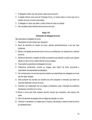 1. O delegado é eleito, por voto secreto, pelos alunos da turma.
2. A eleição decorre numa aula de Formação Cívica, no ensino básico e numa aula com o
    director de turma, no ensino secundário.
3. O delegado é o aluno que obtém o maior número de votos na votação.
4. Dos resultados atrás referidos deve lavrar-se uma acta.


                                           Artigo 116º
                               Atribuições do delegado de turma
São atribuições do delegado de turma:
1. Representar a turma sempre que necessário.
2. Servir de elemento de coesão da turma, estando permanentemente a par dos seus
    problemas.
3. Manter uma ligação permanente entre a turma e os professores, em especial com o director
    de turma.
4. Manter-se informado a respeito de todos os problemas que afectam a escola, quer possam
    afectar ou não a turma, e deles informar os seus colegas.
5. Fazer parte da assembleia de delegados de turma.
6. Preparar-se previamente, ouvindo os colegas, para intervir de forma consciente e
    responsável nas assembleias de delegados.
7. Dar conhecimento à turma dos assuntos tratados nas assembleias dos delegados de turma
    que lhe digam respeito.
8. Estar presente nas reuniões de conselho de turma disciplinar e intercalar que tratem de
    assuntos referentes a alunos da turma.
9. Contribuir, em colaboração com os colegas e professores, para a resolução de problemas
    disciplinares ocorridos com a turma.
10. Reunir a turma para tratar qualquer assunto, sempre que necessário, sem prejuízo das
    aulas.
11. Servir de elemento de ligação entre os órgãos de direcção e a turma.
12. Contribuir e sensibilizar os colegas para a limpeza, manutenção e asseio da sala de aula e
    do estabelecimento.



                                                                                           64
 