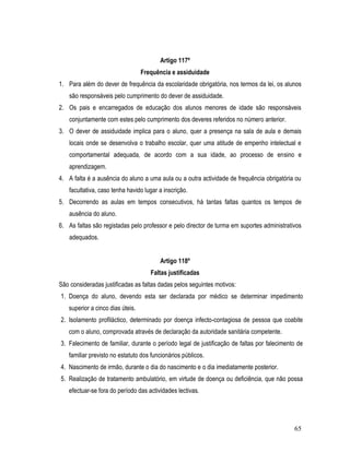 Artigo 117º
                                  Frequência e assiduidade
1. Para além do dever de frequência da escolaridade obrigatória, nos termos da lei, os alunos
    são responsáveis pelo cumprimento do dever de assiduidade.
2. Os pais e encarregados de educação dos alunos menores de idade são responsáveis
    conjuntamente com estes pelo cumprimento dos deveres referidos no número anterior.
3. O dever de assiduidade implica para o aluno, quer a presença na sala de aula e demais
    locais onde se desenvolva o trabalho escolar, quer uma atitude de empenho intelectual e
    comportamental adequada, de acordo com a sua idade, ao processo de ensino e
    aprendizagem.
4. A falta é a ausência do aluno a uma aula ou a outra actividade de frequência obrigatória ou
    facultativa, caso tenha havido lugar a inscrição.
5. Decorrendo as aulas em tempos consecutivos, há tantas faltas quantos os tempos de
    ausência do aluno.
6. As faltas são registadas pelo professor e pelo director de turma em suportes administrativos
    adequados.


                                         Artigo 118º
                                     Faltas justificadas
São consideradas justificadas as faltas dadas pelos seguintes motivos:
1. Doença do aluno, devendo esta ser declarada por médico se determinar impedimento
   superior a cinco dias úteis.
2. Isolamento profiláctico, determinado por doença infecto-contagiosa de pessoa que coabite
   com o aluno, comprovada através de declaração da autoridade sanitária competente.
3. Falecimento de familiar, durante o período legal de justificação de faltas por falecimento de
   familiar previsto no estatuto dos funcionários públicos.
4. Nascimento de irmão, durante o dia do nascimento e o dia imediatamente posterior.
5. Realização de tratamento ambulatório, em virtude de doença ou deficiência, que não possa
   efectuar-se fora do período das actividades lectivas.




                                                                                            65
 