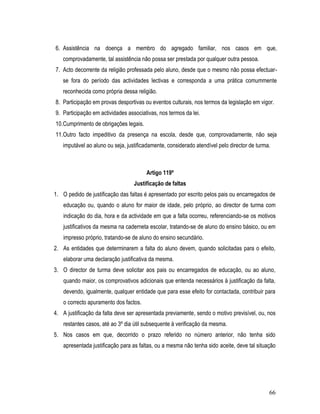 6. Assistência na doença a membro do agregado familiar, nos casos em que,
   comprovadamente, tal assistência não possa ser prestada por qualquer outra pessoa.
7. Acto decorrente da religião professada pelo aluno, desde que o mesmo não possa efectuar-
   se fora do período das actividades lectivas e corresponda a uma prática comummente
   reconhecida como própria dessa religião.
8. Participação em provas desportivas ou eventos culturais, nos termos da legislação em vigor.
9. Participação em actividades associativas, nos termos da lei.
10.Cumprimento de obrigações legais.
11.Outro facto impeditivo da presença na escola, desde que, comprovadamente, não seja
   imputável ao aluno ou seja, justificadamente, considerado atendível pelo director de turma.



                                        Artigo 119º
                                  Justificação de faltas
1. O pedido de justificação das faltas é apresentado por escrito pelos pais ou encarregados de
    educação ou, quando o aluno for maior de idade, pelo próprio, ao director de turma com
    indicação do dia, hora e da actividade em que a falta ocorreu, referenciando-se os motivos
    justificativos da mesma na caderneta escolar, tratando-se de aluno do ensino básico, ou em
    impresso próprio, tratando-se de aluno do ensino secundário.
2. As entidades que determinarem a falta do aluno devem, quando solicitadas para o efeito,
    elaborar uma declaração justificativa da mesma.
3. O director de turma deve solicitar aos pais ou encarregados de educação, ou ao aluno,
    quando maior, os comprovativos adicionais que entenda necessários à justificação da falta,
    devendo, igualmente, qualquer entidade que para esse efeito for contactada, contribuir para
    o correcto apuramento dos factos.
4. A justificação da falta deve ser apresentada previamente, sendo o motivo previsível, ou, nos
    restantes casos, até ao 3º dia útil subsequente à verificação da mesma.
5. Nos casos em que, decorrido o prazo referido no número anterior, não tenha sido
    apresentada justificação para as faltas, ou a mesma não tenha sido aceite, deve tal situação




                                                                                             66
 
