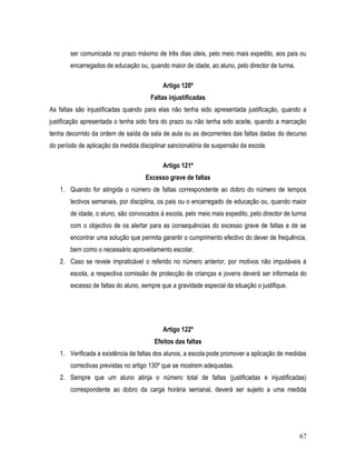 ser comunicada no prazo máximo de três dias úteis, pelo meio mais expedito, aos pais ou
        encarregados de educação ou, quando maior de idade, ao aluno, pelo director de turma.

                                            Artigo 120º
                                       Faltas injustificadas
As faltas são injustificadas quando para elas não tenha sido apresentada justificação, quando a
justificação apresentada o tenha sido fora do prazo ou não tenha sido aceite, quando a marcação
tenha decorrido da ordem de saída da sala de aula ou as decorrentes das faltas dadas do decurso
do período de aplicação da medida disciplinar sancionatória de suspensão da escola.

                                            Artigo 121º
                                     Excesso grave de faltas
    1. Quando for atingida o número de faltas correspondente ao dobro do número de tempos
        lectivos semanais, por disciplina, os pais ou o encarregado de educação ou, quando maior
        de idade, o aluno, são convocados à escola, pelo meio mais expedito, pelo director de turma
        com o objectivo de os alertar para as consequências do excesso grave de faltas e de se
        encontrar uma solução que permita garantir o cumprimento efectivo do dever de frequência,
        bem como o necessário aproveitamento escolar.
    2. Caso se revele impraticável o referido no número anterior, por motivos não imputáveis à
        escola, a respectiva comissão de protecção de crianças e jovens deverá ser informada do
        excesso de faltas do aluno, sempre que a gravidade especial da situação o justifique.




                                            Artigo 122º
                                        Efeitos das faltas
    1. Verificada a existência de faltas dos alunos, a escola pode promover a aplicação de medidas
        correctivas previstas no artigo 130º que se mostrem adequadas.
    2. Sempre que um aluno atinja o número total de faltas (justificadas e injustificadas)
        correspondente ao dobro da carga horária semanal, deverá ser sujeito a uma medida




                                                                                                67
 