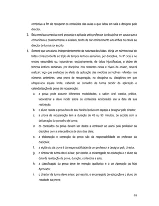 correctiva a fim de recuperar os conteúdos das aulas a que faltou em sala a designar pelo
   director.
3. Esta medida correctiva será proposta e aplicada pelo professor da disciplina em causa que a
   comunicará e posteriormente a avaliará, tendo de dar conhecimento em ambos os casos ao
   director de turma por escrito.
4. Sempre que um aluno, independentemente da natureza das faltas, atinja um número total de
   faltas correspondente ao triplo de tempos lectivos semanais, por disciplina, no 3º ciclo e no
   ensino secundário ou, tratando-se, exclusivamente, de faltas injustificadas, o dobro de
   tempos lectivos semanais, por disciplina, nos restantes ciclos e níveis de ensino, deverá
   realizar, logo que avaliados os efeito da aplicação das medidas correctivas referidas nos
   números anteriores, uma prova de recuperação, na disciplina ou disciplinas em que
   ultrapassou aquele limite, cabendo ao conselho de turma decidir da aplicação e
   calendarização da prova de recuperação:
     a.   a prova pode assumir diferentes modalidades, a saber: oral, escrita, prática,
          laboratorial e deve incidir sobre os conteúdos leccionados até à data da sua
          realização;
     b.   o aluno realiza a prova fora do seu horário lectivo em espaço a designar pelo director;
     c.   a prova de recuperação tem a duração de 45 ou 90 minutos, de acordo com a
          deliberação do conselho de turma;
     d.   os conteúdos da prova devem ser dados a conhecer ao aluno pelo professor da
          disciplina com a antecedência de dois dias úteis;
     e.   a elaboração e correcção da prova são da responsabilidade do professor da
          disciplina;
     f.   a vigilância da prova é da responsabilidade de um professor a designar pelo director;
     g.   o director de turma deve avisar, por escrito, o encarregado de educação e o aluno da
          data da realização da prova, duração, conteúdos e sala;
     h.   a classificação da prova deve ter menção qualitativa e a de Aprovado ou Não
          Aprovado;
     i.   o director de turma deve avisar, por escrito, o encarregado de educação e o aluno do
          resultado da prova;



                                                                                              68
 