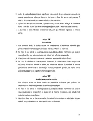 2. Antes da realização da actividade, o professor interveniente deverá colocar previamente, na
   gaveta respectiva da sala dos directores de turma, a lista dos alunos participantes. O
   director de turma deverá colocar essa relação no livro de ponto.
3. Após a concretização da actividade, o professor responsável deverá entregar ao director de
   turma a lista dos alunos que efectivamente participaram, com a maior brevidade possível.
4. A ausência às aulas não será considerada falta, pelo que não será registada no livro de
   ponto.


                                       Artigo 124º
                                      Pontualidade
1. Nas primeiras aulas, os alunos devem ser sensibilizados e prevenidos oralmente pelo
   professor da importância da pontualidade e dos seus reflexos na avaliação.
2. No início do ano lectivo, os encarregados de educação deverão ser informados que, caso os
   seus educandos não sejam pontuais, esta atitude terá reflexos na avaliação.
3. O aluno que não chegue pontualmente à aula deve ser advertido pelo professor.
4. No caso de reincidência e na sequência da tomada de conhecimento do encarregado de
   educação através do director de turma, no sentido de resolver o problema, a falta de
   pontualidade reflectir-se-á na classificação final do período em questão, de acordo com o
   peso atribuído por cada departamento neste parâmetro.

                                       Artigo 125º
                             Ausência de material escolar
1. Nas primeiras aulas, os alunos devem ser prevenidos, oralmente, pelo professor da
   importância do material no processo de ensino/ aprendizagem.
2. No inicio do ano lectivo, os encarregados de educação deverão ser informados que, caso os
   seus educandos se apresentem às aulas sem o material necessário, esta atitude terá
   reflexos negativos na avaliação.
3. Quando o aluno não se fizer acompanhar do material indispensável às actividades lectivas,
   deverá, em primeira instância, ser advertido pelos professores.




                                                                                              71
 