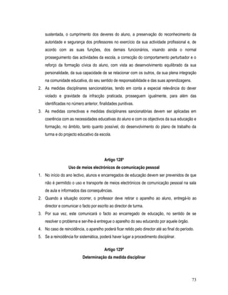 sustentada, o cumprimento dos deveres do aluno, a preservação do reconhecimento da
    autoridade e segurança dos professores no exercício da sua actividade profissional e, de
    acordo com as suas funções, dos demais funcionários, visando ainda o normal
    prosseguimento das actividades da escola, a correcção do comportamento perturbador e o
    reforço da formação cívica do aluno, com vista ao desenvolvimento equilibrado da sua
    personalidade, da sua capacidade de se relacionar com os outros, da sua plena integração
    na comunidade educativa, do seu sentido de responsabilidade e das suas aprendizagens.
2. As medidas disciplinares sancionatórias, tendo em conta a especial relevância do dever
    violado e gravidade da infracção praticada, prosseguem igualmente, para além das
    identificadas no número anterior, finalidades punitivas.
3. As medidas correctivas e medidas disciplinares sancionatórias devem ser aplicadas em
    coerência com as necessidades educativas do aluno e com os objectivos da sua educação e
    formação, no âmbito, tanto quanto possível, do desenvolvimento do plano de trabalho da
    turma e do projecto educativo da escola.




                                         Artigo 128º
                  Uso de meios electrónicos de comunicação pessoal
1. No início do ano lectivo, alunos e encarregados de educação devem ser prevenidos de que
    não é permitido o uso e transporte de meios electrónicos de comunicação pessoal na sala
    de aula e informados das consequências.
2. Quando a situação ocorrer, o professor deve retirar o aparelho ao aluno, entregá-lo ao
    director e comunicar o facto por escrito ao director de turma.
3. Por sua vez, este comunicará o facto ao encarregado de educação, no sentido de se
    resolver o problema e ser-lhe-á entregue o aparelho do seu educando por aquele órgão.
4. No caso de reincidência, o aparelho poderá ficar retido pelo director até ao final do período.
5. Se a reincidência for sistemática, poderá haver lugar a procedimento disciplinar.

                                         Artigo 129º
                           Determinação da medida disciplinar




                                                                                               73
 
