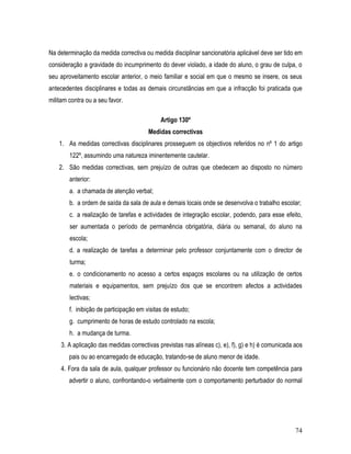 Na determinação da medida correctiva ou medida disciplinar sancionatória aplicável deve ser tido em
consideração a gravidade do incumprimento do dever violado, a idade do aluno, o grau de culpa, o
seu aproveitamento escolar anterior, o meio familiar e social em que o mesmo se insere, os seus
antecedentes disciplinares e todas as demais circunstâncias em que a infracção foi praticada que
militam contra ou a seu favor.

                                             Artigo 130º
                                        Medidas correctivas
    1. As medidas correctivas disciplinares prosseguem os objectivos referidos no nº 1 do artigo
        122º, assumindo uma natureza iminentemente cautelar.
    2. São medidas correctivas, sem prejuízo de outras que obedecem ao disposto no número
        anterior:
        a. a chamada de atenção verbal;
        b. a ordem de saída da sala de aula e demais locais onde se desenvolva o trabalho escolar;
        c. a realização de tarefas e actividades de integração escolar, podendo, para esse efeito,
        ser aumentada o período de permanência obrigatória, diária ou semanal, do aluno na
        escola;
        d. a realização de tarefas a determinar pelo professor conjuntamente com o director de
        turma;
        e. o condicionamento no acesso a certos espaços escolares ou na utilização de certos
        materiais e equipamentos, sem prejuízo dos que se encontrem afectos a actividades
        lectivas;
        f. inibição de participação em visitas de estudo;
        g. cumprimento de horas de estudo controlado na escola;
        h. a mudança de turma.
    3. A aplicação das medidas correctivas previstas nas alíneas c), e), f), g) e h) é comunicada aos
        pais ou ao encarregado de educação, tratando-se de aluno menor de idade.
    4. Fora da sala de aula, qualquer professor ou funcionário não docente tem competência para
        advertir o aluno, confrontando-o verbalmente com o comportamento perturbador do normal




                                                                                                  74
 