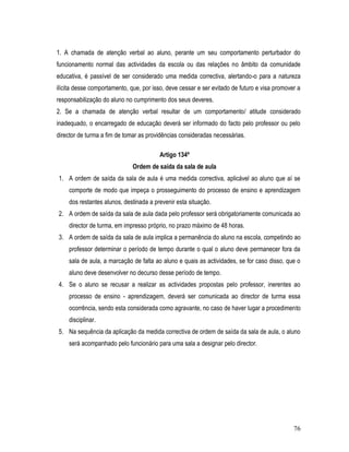 1. A chamada de atenção verbal ao aluno, perante um seu comportamento perturbador do
funcionamento normal das actividades da escola ou das relações no âmbito da comunidade
educativa, é passível de ser considerado uma medida correctiva, alertando-o para a natureza
ilícita desse comportamento, que, por isso, deve cessar e ser evitado de futuro e visa promover a
responsabilização do aluno no cumprimento dos seus deveres.
2. Se a chamada de atenção verbal resultar de um comportamento/ atitude considerado
inadequado, o encarregado de educação deverá ser informado do facto pelo professor ou pelo
director de turma a fim de tomar as providências consideradas necessárias.

                                         Artigo 134º
                              Ordem de saída da sala de aula
1. A ordem de saída da sala de aula é uma medida correctiva, aplicável ao aluno que aí se
    comporte de modo que impeça o prosseguimento do processo de ensino e aprendizagem
    dos restantes alunos, destinada a prevenir esta situação.
2. A ordem de saída da sala de aula dada pelo professor será obrigatoriamente comunicada ao
    director de turma, em impresso próprio, no prazo máximo de 48 horas.
3. A ordem de saída da sala de aula implica a permanência do aluno na escola, competindo ao
    professor determinar o período de tempo durante o qual o aluno deve permanecer fora da
    sala de aula, a marcação de falta ao aluno e quais as actividades, se for caso disso, que o
    aluno deve desenvolver no decurso desse período de tempo.
4. Se o aluno se recusar a realizar as actividades propostas pelo professor, inerentes ao
    processo de ensino - aprendizagem, deverá ser comunicada ao director de turma essa
    ocorrência, sendo esta considerada como agravante, no caso de haver lugar a procedimento
    disciplinar.
5. Na sequência da aplicação da medida correctiva de ordem de saída da sala de aula, o aluno
    será acompanhado pelo funcionário para uma sala a designar pelo director.




                                                                                              76
 