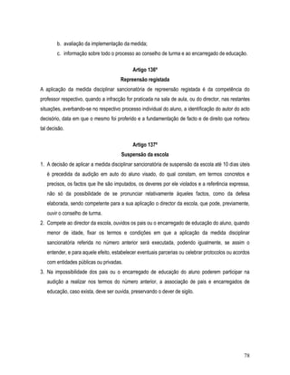 b. avaliação da implementação da medida;
        c. informação sobre todo o processo ao conselho de turma e ao encarregado de educação.

                                            Artigo 136º
                                      Repreensão registada
A aplicação da medida disciplinar sancionatória de repreensão registada é da competência do
professor respectivo, quando a infracção for praticada na sala de aula, ou do director, nas restantes
situações, averbando-se no respectivo processo individual do aluno, a identificação do autor do acto
decisório, data em que o mesmo foi proferido e a fundamentação de facto e de direito que norteou
tal decisão.

                                            Artigo 137º
                                       Suspensão da escola
1. A decisão de aplicar a medida disciplinar sancionatória de suspensão da escola até 10 dias úteis
   é precedida da audição em auto do aluno visado, do qual constam, em termos concretos e
   precisos, os factos que lhe são imputados, os deveres por ele violados e a referência expressa,
   não só da possibilidade de se pronunciar relativamente àqueles factos, como da defesa
   elaborada, sendo competente para a sua aplicação o director da escola, que pode, previamente,
   ouvir o conselho de turma.
2. Compete ao director da escola, ouvidos os pais ou o encarregado de educação do aluno, quando
   menor de idade, fixar os termos e condições em que a aplicação da medida disciplinar
   sancionatória referida no número anterior será executada, podendo igualmente, se assim o
   entender, e para aquele efeito, estabelecer eventuais parcerias ou celebrar protocolos ou acordos
   com entidades públicas ou privadas.
3. Na impossibilidade dos pais ou o encarregado de educação do aluno poderem participar na
   audição a realizar nos termos do número anterior, a associação de pais e encarregados de
   educação, caso exista, deve ser ouvida, preservando o dever de sigilo.




                                                                                                  78
 