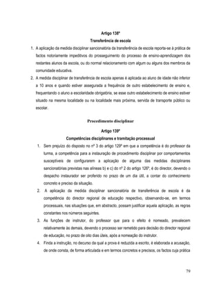 Artigo 138º
                                      Transferência de escola
1. A aplicação da medida disciplinar sancionatória da transferência de escola reporta-se à prática de
   factos notoriamente impeditivos do prosseguimento do processo de ensino-aprendizagem dos
   restantes alunos da escola, ou do normal relacionamento com algum ou alguns dos membros da
   comunidade educativa.
2. A medida disciplinar de transferência de escola apenas é aplicada ao aluno de idade não inferior
   a 10 anos e quando estiver assegurada a frequência de outro estabelecimento de ensino e,
   frequentando o aluno a escolaridade obrigatória, se esse outro estabelecimento de ensino estiver
   situado na mesma localidade ou na localidade mais próxima, servida de transporte público ou
   escolar.


                                    Procedimento disciplinar

                                             Artigo 139º
                       Competências disciplinares e tramitação processual
    1. Sem prejuízo do disposto no nº 3 do artigo 129º em que a competência é do professor da
         turma, a competência para a instauração de procedimento disciplinar por comportamentos
         susceptíveis de configurarem a aplicação de alguma das medidas disciplinares
         sancionatórias previstas nas alíneas b) e c) do nº 2 do artigo 126º, é do director, devendo o
         despacho instaurador ser proferido no prazo de um dia útil, a contar do conhecimento
         concreto e preciso da situação.
    2.   A aplicação da medida disciplinar sancionatória de transferência de escola é da
         competência do director regional de educação respectivo, observando-se, em termos
         processuais, nas situações que, em abstracto, possam justificar aquela aplicação, as regras
         constantes nos números seguintes.
    3. As funções de instrutor, do professor que para o efeito é nomeado, prevalecem
         relativamente às demais, devendo o processo ser remetido para decisão do director regional
         de educação, no prazo de oito dias úteis, após a nomeação do instrutor.
    4. Finda a instrução, no decurso da qual a prova é reduzida a escrito, é elaborada a acusação,
         de onde consta, de forma articulada e em termos concretos e precisos, os factos cuja prática



                                                                                                   79
 