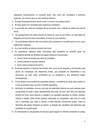 respectivos representantes no conselho geral, bem como dos candidatos a membros
     suplentes, em número igual ao dos membros efectivos.
3. As listas do pessoal docente devem incluir no mínimo um professor titular.
4. As listas devem ser rubricadas pelos respectivos candidatos.
5. A conversão dos votos em mandatos faz-se de acordo com o método da média mais alta de
     Hondt.
6.     Os representantes dos alunos devem ser eleitos no início do ano lectivo, em assembleia de
     delegados de turma do ensino secundário, de entre os seus membros.
7.     As assembleias eleitorais são convocadas pelo presidente do conselho geral ou por quem
     legalmente o substitua.
8. As urnas mantêm-se abertas durante oito horas.
9. As assembleias eleitorais serão convocadas pelo presidente do conselho geral. As
     convocatórias deverão ser afixadas nos lugares habituais e mencionarão:
      a. local ou locais de afixação das listas de candidatos;
      b. normas práticas do processo eleitoral;
      c. hora e local ou locais de escrutínio.
10. O pessoal docente e o pessoal não docente deve reunir-se em separado e previamente, para
       decidir da composição das respectivas mesas, que presidirão às assembleias e aos
       escrutínios, os quais serão constituídos por um presidente e dois secretários eleitos
       individualmente.
11. À hora fixada na convocatória da assembleia eleitoral, o presidente da mesa, após verificar se
       a urna se encontra vazia, dá inicio à referida assembleia.
12. Verificados os resultados, lavra-se uma acta da assembleia eleitoral que será assinada pelos
       componentes da mesa e pelos representantes das listas. Na acta, será feita uma descrição
       sumária da forma como decorreu a votação e os resultados apurados na mesma. Quando,
       durante a votação, tenha havido qualquer reclamação ou impugnação, esta junta -se à acta
       com a informação que, sobre a mesma, a mesa entender conveniente prestar. Todos os
       elementos são depois entregues ao director. A afixação dos resultados será efectuada pelo
       presidente do conselho geral.
13. As reclamações ou impugnações do processo geral seguem os trâmites constantes no código



                                                                                                8
 