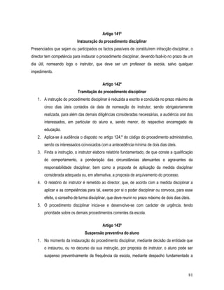 Artigo 141º
                            Instauração do procedimento disciplinar
Presenciados que sejam ou participados os factos passíveis de constituírem infracção disciplinar, o
director tem competência para instaurar o procedimento disciplinar, devendo fazê-lo no prazo de um
dia útil, nomeando logo o instrutor, que deve ser um professor da escola, salvo qualquer
impedimento.

                                            Artigo 142º
                             Tramitação do procedimento disciplinar
    1. A instrução do procedimento disciplinar é reduzida a escrito e concluída no prazo máximo de
        cinco dias úteis contados da data de nomeação do instrutor, sendo obrigatoriamente
        realizada, para além das demais diligências consideradas necessárias, a audiência oral dos
        interessados, em particular do aluno e, sendo menor, do respectivo encarregado de
        educação.
    2. Aplica-se à audiência o disposto no artigo 124.º do código do procedimento administrativo,
        sendo os interessados convocados com a antecedência mínima de dois dias úteis.
    3. Finda a instrução, o instrutor elabora relatório fundamentado, de que conste a qualificação
        do comportamento, a ponderação das circunstâncias atenuantes e agravantes da
        responsabilidade disciplinar, bem como a proposta de aplicação da medida disciplinar
        considerada adequada ou, em alternativa, a proposta de arquivamento do processo.
    4. O relatório do instrutor é remetido ao director, que, de acordo com a medida disciplinar a
        aplicar e as competências para tal, exerce por si o poder disciplinar ou convoca, para esse
        efeito, o conselho de turma disciplinar, que deve reunir no prazo máximo de dois dias úteis.
    5. O procedimento disciplinar inicia-se e desenvolve-se com carácter de urgência, tendo
        prioridade sobre os demais procedimentos correntes da escola.

                                            Artigo 143º
                                 Suspensão preventiva do aluno
    1. No momento da instauração do procedimento disciplinar, mediante decisão da entidade que
        o instaurou, ou no decurso da sua instrução, por proposta do instrutor, o aluno pode ser
        suspenso preventivamente da frequência da escola, mediante despacho fundamentado a



                                                                                                  81
 