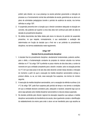 proferir pelo director, se a sua presença na escola perturbar gravemente a instrução do
   processo ou o funcionamento normal das actividades da escola, garantindo-se ao aluno um
   plano de actividades pedagógicas durante o período de ausência da escola, nos termos
   definidos no artigo 130º.
2. A suspensão preventiva tem a duração que o director considerar adequada na situação em
   concreto, não podendo ser superior a cinco dias úteis nem continuar para além da data da
   decisão do procedimento disciplinar.
3. Os efeitos decorrentes das faltas dadas pelo aluno no decurso do período de suspensão
   preventiva, no que respeita, nomeadamente, à sua assiduidade e avaliação são
   determinados em função da decisão que a final vier a ser proferida no procedimento
   disciplinar, nos termos estabelecidos neste regulamento.

                                          Artigo 144º
                       Decisão final do procedimento disciplinar
1. A decisão final do procedimento disciplinar, devidamente fundamentada, podendo acolher,
   para o efeito, a fundamentação constante da proposta do instrutor aduzida nos termos
   referidos no nº 7 do artigo 134º é proferida no prazo máximo de dois dias úteis, a contar do
   momento em que a entidade competente para o decidir o receber, salvo na situação prevista
   no nº 3 em que esse prazo é de seis dias úteis devendo constar dessa decisão a indicação
   do momento a partir do qual a execução da medida disciplinar sancionatória começa a
   produzir efeitos, ou se, ao invés, essa execução fica suspensa, nos termos do número
   seguinte.
2. A execução da medida disciplinar sancionatória, com a excepção da referida na alínea c) do
   nº 2 do artigo 126º, pode ficar suspensa pelo período de tempo e nos termos e condições
   em que a entidade decisora considerar justo, adequado e razoável, cessando logo que ao
   aluno seja aplicada outra medida disciplinar sancionatória no decurso dessa suspensão.
3. Da decisão proferida pelo director regional de educação respectivo que aplique a medida
   disciplinar sancionatória de transferência de escola, deve igualmente constar a identificação
   do estabelecimento de ensino para onde o aluno vai ser transferido para cuja escolha se




                                                                                             82
 