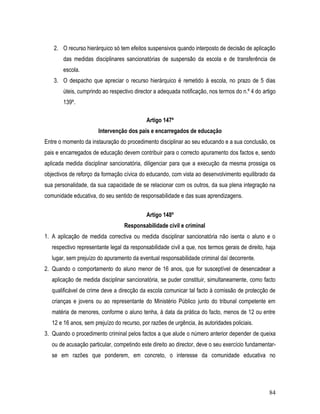 2. O recurso hierárquico só tem efeitos suspensivos quando interposto de decisão de aplicação
        das medidas disciplinares sancionatórias de suspensão da escola e de transferência de
        escola.
   3. O despacho que apreciar o recurso hierárquico é remetido à escola, no prazo de 5 dias
        úteis, cumprindo ao respectivo director a adequada notificação, nos termos do n.º 4 do artigo
        139º.

                                            Artigo 147º
                       Intervenção dos pais e encarregados de educação
Entre o momento da instauração do procedimento disciplinar ao seu educando e a sua conclusão, os
pais e encarregados de educação devem contribuir para o correcto apuramento dos factos e, sendo
aplicada medida disciplinar sancionatória, diligenciar para que a execução da mesma prossiga os
objectivos de reforço da formação cívica do educando, com vista ao desenvolvimento equilibrado da
sua personalidade, da sua capacidade de se relacionar com os outros, da sua plena integração na
comunidade educativa, do seu sentido de responsabilidade e das suas aprendizagens.


                                            Artigo 148º
                                  Responsabilidade civil e criminal
1. A aplicação de medida correctiva ou medida disciplinar sancionatória não isenta o aluno e o
   respectivo representante legal da responsabilidade civil a que, nos termos gerais de direito, haja
   lugar, sem prejuízo do apuramento da eventual responsabilidade criminal daí decorrente.
2. Quando o comportamento do aluno menor de 16 anos, que for susceptível de desencadear a
   aplicação de medida disciplinar sancionatória, se puder constituir, simultaneamente, como facto
   qualificável de crime deve a direcção da escola comunicar tal facto à comissão de protecção de
   crianças e jovens ou ao representante do Ministério Público junto do tribunal competente em
   matéria de menores, conforme o aluno tenha, à data da prática do facto, menos de 12 ou entre
   12 e 16 anos, sem prejuízo do recurso, por razões de urgência, às autoridades policiais.
3. Quando o procedimento criminal pelos factos a que alude o número anterior depender de queixa
   ou de acusação particular, competindo este direito ao director, deve o seu exercício fundamentar-
   se em razões que ponderem, em concreto, o interesse da comunidade educativa no




                                                                                                  84
 