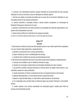 k. conhecer, com antecedência possível, qualquer alteração ao funcionamento dos seus serviços
atribuídos no início do ano lectivo, salvo as alterações de carácter urgente;
 l. não lhes ser exigida a execução de tarefas para as quais não se encontrem habilitados ou que
não esteja previsto no seu estatuto profissional;
 m. exercer livremente a actividade sindical e demais direitos consignados na constituição da
República Portuguesa e demais leis em vigor;
n. participar voluntariamente nas visitas de estudo, por solicitação dos docentes organizadores, sem
prejuízo das necessidades de serviço;
o. poder sempre justificar-se e defender-se de qualquer acusação;
p. reunir no final de cada período lectivo e início de cada ano lectivo .


                                              Artigo 151º
                                               Deveres
1. São deveres do chefe de serviço de administração escolar os que estão superiormente legislados
e os que constam deste regulamento, designadamente:
 a. planificar e acompanhar todo o serviço administrativo;
 b. propor medidas que visem a rentabilização dos serviços;
 c. coordenar todo o trabalho dos serviços de administração escolar.
2. São deveres dos assistentes técnicos os que estão superiormente legislados, designadamente:
 a. executar com prontidão e zelo os trabalhos inerentes ao cargo;
 b. atender com correcção e prestar todas as informações solicitadas com rigor e clareza;
 c. não permitir a entrada a pessoas estranhas ao serviço dentro do espaço onde exercem a sua
actividade, excepto em casos justificados;
 d. manter actualizado um ficheiro completo dos alunos e do pessoal docente e não docente;
 e. elaborar atempadamente os vencimentos de todo o pessoal da escola;
 f. elaborar o mapa de faltas dadas, no mês anterior, pelos docentes e não docentes;
 g. ter à disposição para consulta todos os diplomas legais que possam interessar à comunidade
escolar;
 h. cumprir qualquer outro serviço enquadrado nas atribuições legais e pedido pelo chefe de
serviços de administração escolar;



                                                                                                 86
 