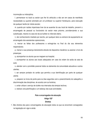 incorrecção ou indisciplina;
    l. permanecer no local ou sector que lhe foi atribuído a não ser em casos de manifesta
  necessidade ou quando solicitado por um professor ou superior hierárquico, para execução
  de qualquer tarefa de índole escolar;
    m. quando por razões imperiosas tiver de se ausentar do seu local de trabalho, prevenir o
  encarregado de pessoal ou funcionário do sector mais próximo, providenciando a sua
  substituição, mesmo no caso de ida ao bufete no intervalo diário;
    n. dar conhecimento imediato por escrito, por qualquer dano ou extravio de equipamento ao
  encarregado dos assistentes operacionais;
    o. marcar as faltas dos professores e entregá-las no final do dia aos elementos
  responsáveis;
    p. marcar a sua presença diariamente através de dispositivo mecânico ou assinar o livro de
  presenças;
    q. acompanhar os alunos que se magoem ao hospital;
    r. acompanhar os alunos aos locais adequados em caso de ordem de saída da sala de
  aula;
    s. atender com a prontidão possível todos os elementos da comunidade educativa e outros
  utentes;
    t. ser sempre portador do cartão que permita a sua identificação por parte de qualquer
  utente;
    u. preparar os livros de ponto para os dias seguintes com o preenchimento do cabeçalho e
  discriminação das disciplinas, de acordo com os horários;
    v. evitar utilizar o serviço de bufete nos intervalos dos tempos lectivos;
    x. realizar uma planificação e um balanço das suas actividades.


                                 Pais e encarregados de educação
                                              Artigo 152º
                                               Direitos
1. São direitos dos pais e encarregados de educação todos os que se encontram consagrados
  na legislação em vigor e ainda:



                                                                                           88
 
