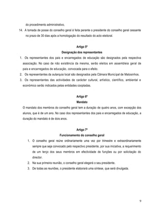 do procedimento administrativo.
14. A tomada de posse do conselho geral é feita perante o presidente do conselho geral cessante
     no prazo de 30 dias após a homologação do resultado do acto eleitoral.


                                             Artigo 5º
                                 Designação dos representantes
1. Os representantes dos pais e encarregados de educação são designados pela respectiva
  associação. No caso de não existência da mesma, serão eleitos em assembleia geral de
  pais e encarregados de educação, convocada para o efeito.
2. Os representantes da autarquia local são designados pela Câmara Municipal de Matosinhos.
3. Os representantes das actividades de carácter cultural, artístico, científico, ambiental e
  económico serão indicados pelas entidades cooptadas.


                                             Artigo 6º
                                             Mandato
  O mandato dos membros do conselho geral tem a duração de quatro anos, com excepção dos
  alunos, que é de um ano. No caso dos representantes dos pais e encarregados de educação, a
  duração do mandato é de dois anos.


                                             Artigo 7º
                                Funcionamento do conselho geral
      1. O conselho geral reúne ordinariamente uma vez por trimestre e extraordinariamente
          sempre que seja convocado pelo respectivo presidente, por sua iniciativa, a requerimento
          de um terço dos seus membros em efectividade de funções ou por solicitação do
          director.
      2. Na sua primeira reunião, o conselho geral elegerá o seu presidente.
      3. De todas as reuniões, o presidente elaborará uma síntese, que será divulgada.




                                                                                                9
 