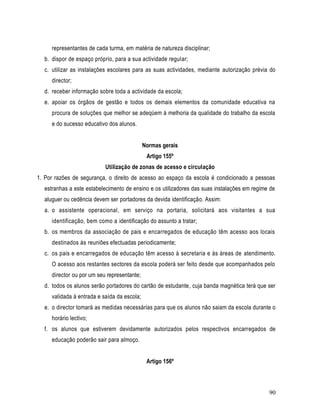 representantes de cada turma, em matéria de natureza disciplinar;
  b. dispor de espaço próprio, para a sua actividade regular;
  c. utilizar as instalações escolares para as suas actividades, mediante autorização prévia do
     director;
  d. receber informação sobre toda a actividade da escola;
  e. apoiar os órgãos de gestão e todos os demais elementos da comunidade educativa na
     procura de soluções que melhor se adeqúem à melhoria da qualidade do trabalho da escola
     e do sucesso educativo dos alunos.


                                             Normas gerais
                                              Artigo 155º
                           Utilização de zonas de acesso e circulação
1. Por razões de segurança, o direito de acesso ao espaço da escola é condicionado a pessoas
  estranhas a este estabelecimento de ensino e os utilizadores das suas instalações em regime de
  aluguer ou cedência devem ser portadores da devida identificação. Assim:
  a. o assistente operacional, em serviço na portaria, solicitará aos visitantes a sua
     identificação, bem como a identificação do assunto a tratar;
  b. os membros da associação de pais e encarregados de educação têm acesso aos locais
     destinados às reuniões efectuadas periodicamente;
  c. os pais e encarregados de educação têm acesso à secretaria e às áreas de atendimento.
     O acesso aos restantes sectores da escola poderá ser feito desde que acompanhados pelo
     director ou por um seu representante;
  d. todos os alunos serão portadores do cartão de estudante, cuja banda magnética terá que ser
     validada à entrada e saída da escola;
  e. o director tomará as medidas necessárias para que os alunos não saiam da escola durante o
     horário lectivo;
  f. os alunos que estiverem devidamente autorizados pelos respectivos encarregados de
     educação poderão sair para almoço.


                                              Artigo 156º



                                                                                             90
 