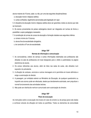 alunos maiores de 16 anos, optar, ou não, por uma das seguintes disciplinas/áreas:
 a. educação moral e religiosa católica;
 b. outras confissões, legalmente sancionadas pela legislação em vigor.
5. A disciplina de educação moral e religiosa católica deve ser garantida a todos os alunos que nela
se inscrevam.
6. Os alunos provenientes de países estrangeiros devem ser integrados em turmas de forma a
possibilitar o apoio pedagógico necessário.
7. A constituição de turmas de cursos de educação e formação obedece aos seguintes critérios:
 a. número mínimo de 10 alunos;
 b. alunos fora da escolaridade obrigatória;
 c. ter concluído o 8º ano de escolaridade.


                                               Artigo 159º
                               Normas de informação e comunicação
1. As convocatórias, ordens de serviço e outras informações destinadas aos professores são
   afixadas na sala de professores em local designado para o efeito e publicitadas na página
   electrónica da escola.
2. Os avisos referentes aos alunos, além de lidos nas salas de aulas, são afixados num
   expositor do polivalente.
3. A afixação de cartazes, anúncios e outras mensagens só é permitida em locais definidos e
   exige a autorização do director.
4. A passagem, por entidade exterior ao Ministério da Educação, de qualquer questionário ou
   inquérito aos alunos pode ser efectuada, desde que devidamente autorizada, sem prejudicar o
   normal funcionamento das actividades lectivas.
5. Não pode ser distribuído nenhum comunicado sem autorização do director.


                                               Artigo 160º
                                       Plano de evacuação
As instruções sobre a evacuação dos locais em caso de sinistro ou de perigo grave são dadas
a conhecer através da afixação em todos os pavilhões. Todos os elementos da comunidade



                                                                                                 92
 