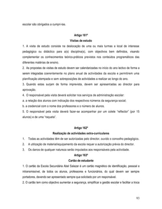 escolar são obrigados a cumpri-las.


                                            Artigo 161º
                                         Visitas de estudo
1. A visita de estudo consiste na deslocação de uma ou mais turmas a local de interesse
pedagógico ou didáctico para a(s) disciplina(s), com objectivos bem definidos, visando
complementar os conhecimentos teórico-práticos previstos nos conteúdos programáticos das
diferentes matérias de ensino.
2. As propostas de visitas de estudo devem ser calendarizadas no início do ano lectivo de forma a
serem integradas coerentemente no plano anual de actividades da escola e permitirem uma
planificação atempada e sem sobreposições de actividades a realizar ao longo do ano.
3. Quando estas surjam de forma imprevista, devem ser apresentadas ao director para
aprovação.
4. O responsável pela visita deverá solicitar nos serviços de administração escolar:
a. a relação dos alunos com indicação dos respectivos números da segurança social;
b. a credencial com o nome dos professores e o número de alunos.
5. O responsável pela visita deverá fazer-se acompanhar por um colete “reflector” (por 15
alunos) e de uma “raqueta”.


                                            Artigo 162º
                          Realização de actividades extra-curriculares
1.   Todas as actividades têm de ser autorizadas pelo director, ouvido o conselho pedagógico.
2.   A utilização de material/equipamento da escola requer a autorização prévia do director.
3.   Os danos de qualquer natureza serão imputados aos responsáveis pela actividade.
                                            Artigo 163º
                                       Cartão de estudante
1. O cartão da Escola Secundária Abel Salazar é um cartão magnético de identificação, pessoal e
intransmissível, de todos os alunos, professores e funcionários, do qual devem ser sempre
portadores, devendo ser apresentado sempre que solicitado por um responsável.
2. O cartão tem como objectivo aumentar a segurança, simplificar a gestão escolar e facilitar a troca



                                                                                                  93
 