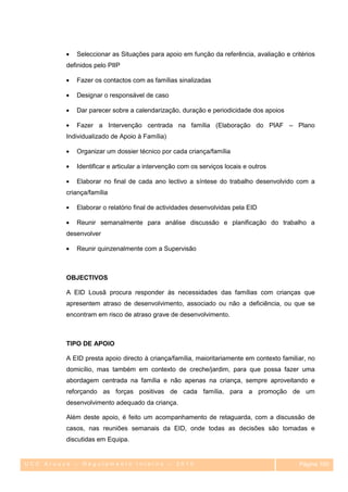 Seleccionar as Situações para apoio em função da referência, avaliação e critérios
         definidos pelo PIIP

            Fazer os contactos com as famílias sinalizadas

            Designar o responsável de caso

            Dar parecer sobre a calendarização, duração e periodicidade dos apoios

            Fazer a Intervenção centrada na família (Elaboração do PIAF – Plano
         Individualizado de Apoio à Família)

            Organizar um dossier técnico por cada criança/família

            Identificar e articular a intervenção com os serviços locais e outros

            Elaborar no final de cada ano lectivo a síntese do trabalho desenvolvido com a
         criança/família

            Elaborar o relatório final de actividades desenvolvidas pela EID

            Reunir semanalmente para análise discussão e planificação do trabalho a
         desenvolver

            Reunir quinzenalmente com a Supervisão



         OBJECTIVOS

         A EID Lousã procura responder às necessidades das famílias com crianças que
         apresentem atraso de desenvolvimento, associado ou não a deficiência, ou que se
         encontram em risco de atraso grave de desenvolvimento.



         TIPO DE APOIO

         A EID presta apoio directo à criança/família, maioritariamente em contexto familiar, no
         domicílio, mas também em contexto de creche/jardim, para que possa fazer uma
         abordagem centrada na família e não apenas na criança, sempre aproveitando e
         reforçando as forças positivas de cada família, para a promoção de um
         desenvolvimento adequado da criança.

         Além deste apoio, é feito um acompanhamento de retaguarda, com a discussão de
         casos, nas reuniões semanais da EID, onde todas as decisões são tomadas e
         discutidas em Equipa.


UCC Arouce – Regulamento Interno – 2010                                                   Página 100
                                                                                             100
 
