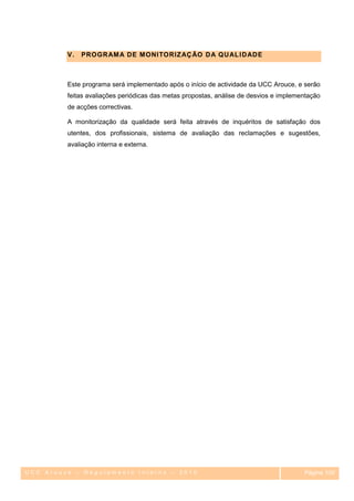V.   PROGR AM A DE MONI TORIZ AÇ ÃO D A Q U AL I D ADE



         Este programa será implementado após o início de actividade da UCC Arouce, e serão
         feitas avaliações periódicas das metas propostas, análise de desvios e implementação
         de acções correctivas.

         A monitorização da qualidade será feita através de inquéritos de satisfação dos
         utentes, dos profissionais, sistema de avaliação das reclamações e sugestões,
         avaliação interna e externa.




UCC Arouce – Regulamento Interno – 2010                                                Página 109
                                                                                          109
 