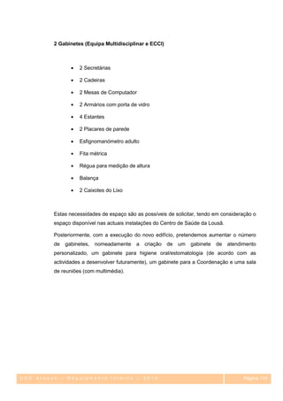 2 Gabinetes (Equipa Multidisciplinar e ECCI)



                    2 Secretárias

                    2 Cadeiras

                    2 Mesas de Computador

                    2 Armários com porta de vidro

                    4 Estantes

                    2 Placares de parede

                    Esfignomanómetro adulto

                    Fita métrica

                    Régua para medição de altura

                    Balança

                    2 Caixotes do Lixo



         Estas necessidades de espaço são as possíveis de solicitar, tendo em consideração o
         espaço disponível nas actuais instalações do Centro de Saúde da Lousã.

         Posteriormente, com a execução do novo edifício, pretendemos aumentar o número
         de   gabinetes,   nomeadamente    a   criação   de   um   gabinete   de   atendimento
         personalizado, um gabinete para higiene oral/estomatologia (de acordo com as
         actividades a desenvolver futuramente), um gabinete para a Coordenação e uma sala
         de reuniões (com multimédia).




UCC Arouce – Regulamento Interno – 2010                                                  Página 115
                                                                                            115
 