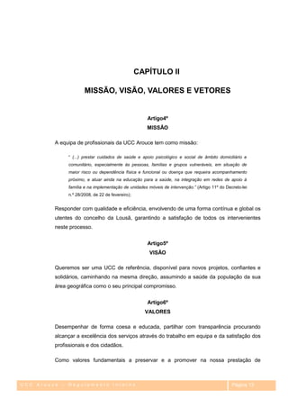 CAPÍTULO II

                      MISSÃO, VISÃO, VALORES E VETORES


                                                     Artigo4º
                                                     MISSÃO

         A equipa de profissionais da UCC Arouce tem como missão:

              ― (...) prestar cuidados de saúde e apoio psicológico e social de âmbito domiciliário e
              comunitário, especialmente às pessoas, famílias e grupos vulneráveis, em situação de
              maior risco ou dependência física e funcional ou doença que requeira acompanhamento
              próximo, e atuar ainda na educação para a saúde, na integração em redes de apoio à
              família e na implementação de unidades móveis de intervenção.” (Artigo 11º do Decreto-lei
              n.º 28/2008, de 22 de fevereiro);


         Responder com qualidade e eficiência, envolvendo de uma forma contínua e global os
         utentes do concelho da Lousã, garantindo a satisfação de todos os intervenientes
         neste processo.


                                                     Artigo5º
                                                      VISÃO

         Queremos ser uma UCC de referência, disponível para novos projetos, confiantes e
         solidários, caminhando na mesma direção, assumindo a saúde da população da sua
         área geográfica como o seu principal compromisso.


                                                     Artigo6º
                                                    VALORES

         Desempenhar de forma coesa e educada, partilhar com transparência procurando
         alcançar a excelência dos serviços através do trabalho em equipa e da satisfação dos
         profissionais e dos cidadãos.

         Como valores fundamentais a preservar e a promover na nossa prestação de



UCC Arouce – Regulamento Interno                                                               Página 13
 