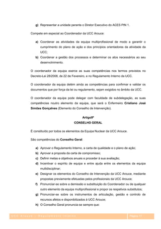 g) Representar a unidade perante o Diretor Executivo do ACES PIN 1.

         Compete em especial ao Coordenador da UCC Arouce:

            a) Coordenar as atividades da equipa multiprofissional de modo a garantir o
               cumprimento do plano de ação e dos princípios orientadores da atividade da
               UCC;
            b) Coordenar a gestão dos processos e determinar os atos necessários ao seu
               desenvolvimento.

         O coordenador da equipa exerce as suas competências nos termos previstos no
         Decreto-Lei 28/2008, de 22 de Fevereiro, e no Regulamento Interno da UCC.

         O coordenador da equipa detém ainda as competências para confirmar e validar os
         documentos que por força da lei ou regulamento, sejam exigidos no âmbito da UCC.

         O coordenador da equipa pode delegar com faculdade de subdelegação, as suas
         competências noutro elemento da equipa, que será o Enfermeiro Cristiano José
         Simões Gonçalves (Elemento do Conselho de Intervenção).


                                               Artigo9º
                                        CONSELHO GERAL

         É constituído por todos os elementos da Equipa Nuclear da UCC Arouce.

         São competências do Conselho Geral:

            a) Aprovar o Regulamento Interno, a carta de qualidade e o plano de ação;
            b) Aprovar a proposta da carta de compromisso;
            c) Definir metas e objetivos anuais e proceder à sua avaliação;
            d) Incentivar o espírito de equipa e entre ajuda entre os elementos da equipa
               multidisciplinar;
            e) Designar os elementos do Conselho de Intervenção da UCC Arouce, mediante
               propostas previamente efetuadas pelos profissionais da UCC Arouce;
            f) Pronunciar-se sobre a demissão e substituição do Coordenador ou de qualquer
               outro elemento da equipa multiprofissional e propor os respetivos substitutos;
            g) Pronunciar-se sobre os instrumentos de articulação, gestão e controlo de
               recursos afetos e disponibilizados à UCC Arouce;
            h) O Conselho Geral pronuncia-se sempre que:


UCC Arouce – Regulamento Interno                                                   Página 17
 
