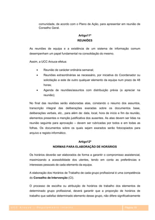 comunidade, de acordo com o Plano de Ação, para apresentar em reunião de
                Conselho Geral.

                                               Artigo11º
                                              REUNIÕES

         As reuniões de equipa e a existência de um sistema de informação comum
         desempenham um papel fundamental na consolidação do mesmo.

         Assim, a UCC Arouce efetua:

                    Reunião de carácter ordinária semanal;
                    Reuniões extraordinárias se necessário, por iniciativa do Coordenador ou
                    solicitação a este de outro qualquer elemento da equipa num prazo de 48
                    horas;
                    Agenda de reuniões/assuntos com distribuição prévia (a apreciar na
                    reunião);

         No final das reuniões serão elaboradas atas, constando o resumo dos assuntos,
         transcrição integral das deliberações exaradas sobre os documentos base,
         deliberações verbais, etc., para além de: data, local, hora de início e fim da reunião,
         elementos presentes e menção justificativa dos ausentes. As atas devem ser lidas na
         reunião seguinte para aprovação – devem ser rubricadas por todos e em todas as
         folhas. Os documentos sobre os quais sejam exarados serão fotocopiados para
         arquivo e registo informático.


                                               Artigo12º
                             NORMAS PARA ELABORAÇÃO DE HORÁRIOS

         Os horários deverão ser elaborados de forma a garantir o compromisso assistencial,
         maximizando a acessibilidade dos utentes, tendo em conta as preferências e
         interesses pessoais de cada elemento da equipa.

         A elaboração dos Horários de Trabalho de cada grupo profissional é uma competência
         do Conselho de Intervenção (CI).

         O processo de escolha ou atribuição de horários de trabalho dos elementos de
         determinado grupo profissional, deverá garantir que a proporção de horários de
         trabalho que satisfaz determinado elemento desse grupo, não difere significativamente


UCC Arouce – Regulamento Interno                                                   Página 19
 