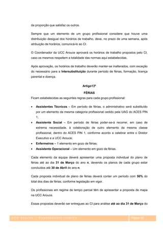 da proporção que satisfaz os outros.

         Sempre que um elemento de um grupo profissional considere que houve uma
         distribuição desigual dos horários de trabalho, deve, no prazo de uma semana, após
         atribuição de horários, comunicá-lo ao CI.

         O Coordenador da UCC Arouce aprovará os horários de trabalho propostos pelo CI,
         caso os mesmos respeitem a totalidade das normas aqui estabelecidas.

         Após aprovação, os horários de trabalho deverão manter-se inalterados, com exceção
         do necessário para a Intersubstituição durante período de férias, formação, licença
         parental e doença.


                                                Artigo13º

                                                 FÉRIAS
         Ficam estabelecidas as seguintes regras para cada grupo profissional:

            Assistentes Técnicos – Em período de férias, o administrativo será substituído
            por um elemento da mesma categoria profissional cedido pela UAG do ACES PIN
            1;
            Assistente Social – Em período de férias poder-se-á recorrer, em caso de
            extrema necessidade, à colaboração de outro elemento da mesma classe
            profissional, dentro do ACES PIN 1, conforme acordo a celebrar entre o Diretor
            Executivo e a UCC Arouce;
            Enfermeiros – 1 elemento em gozo de férias;
            Assistente Operacional – Um elemento em gozo de férias.

         Cada elemento da equipa deverá apresentar uma proposta individual do plano de
         férias até ao dia 31 de Março do ano n, devendo os planos de cada grupo estar
         concluídos até 30 de Abril do ano n.

         Cada proposta individual de plano de férias deverá conter um período com 50% do
         total dos dias de férias, conforme legislação em vigor.

         Os profissionais em regime de tempo parcial têm de apresentar a proposta de mapa
         na UCC Arouce.

         Essas propostas deverão ser entregues ao CI para análise até ao dia 31 de Março do



UCC Arouce – Regulamento Interno                                                 Página 20
 