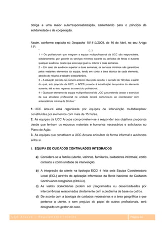 obriga a uma maior autorresponsabilização, caminhando para o princípio da
         solidariedade e da cooperação.



         Assim, conforme explícito no Despacho 101413/2009, de 16 de Abril, no seu Artigo
         11º:
               ―                                               (...)
               1 – Os profissionais que integram a equipa multiprofissional da UCC são responsáveis,
               solidariamente, por garantir os serviços mínimos durante os períodos de férias e durante
               qualquer ausência, desde que esta seja igual ou inferior a duas semanas.
               2 – Em caso de ausência superior a duas semanas, os serviços mínimos são garantidos
               pelos restantes elementos da equipa, tendo em conta a área técnica de cada elemento,
               através do recurso a trabalho extraordinário.
               3 – A situação prevista no número anterior não pode exceder o período de 120 dias, a partir
               do qual, sob proposta da UCC, o ACES procede à substituição temporária do elemento
               ausente, até ao seu regresso ao exercício profissional.
               4 – Qualquer elemento da equipa multiprofissional da UCC que pretenda cessar o exercício
               da sua atividade profissional na unidade deverá comunicá-lo ao coordenador com
               antecedência mínima de 60 dias.‖


         1. UCC Arouce está organizada por equipas de intervenção multidisciplinar
         constituídas por elementos com mais de 15 horas.
         2. As equipas da UCC Arouce comprometem-se a responder aos objetivos propostos
         desde que tenham os recursos materiais e humanos necessários e solicitados no
         Plano de Ação.
         3. As equipas que constituem a UCC Arouce articulam de forma informal e autónoma
         entre si.

         I. EQUIPA DE CUIDADOS CONTINUADOS INTEGRADOS

             a) Considera-se a família (utente, vizinhos, familiares, cuidadores informais) como
                   contexto e como unidade de intervenção.

             b) A integração do utente na tipologia ECCI é feita pela Equipa Coordenadora
                   Local (ECL) através da aplicação informática da Rede Nacional de Cuidados
                   Continuados Integrados (RNCCI).
             c) As visitas domiciliárias podem ser programadas ou desencadeadas por
                   intercorrências relacionadas diretamente com o problema de base ou outros.
             d) De acordo com a tipologia de cuidados necessários e a área geográfica a que
                   pertence o utente, e sem prejuízo do papel de outros profissionais, será
                   designado um gestor de caso.


UCC Arouce – Regulamento Interno                                                                  Página 22
 