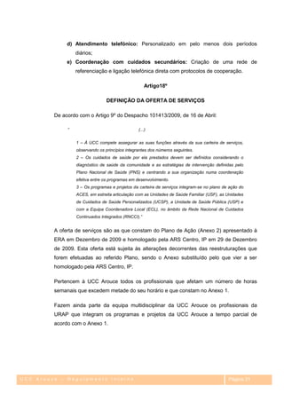 d) Atendimento telefónico: Personalizado em pelo menos dois períodos
                  diários;
              e) Coordenação com cuidados secundários: Criação de uma rede de
                  referenciação e ligação telefónica direta com protocolos de cooperação.

                                                     Artigo18º

                                 DEFINIÇÃO DA OFERTA DE SERVIÇOS

         De acordo com o Artigo 9º do Despacho 101413/2009, de 16 de Abril:

              “                                  (...)


                  1 – À UCC compete assegurar as suas funções através da sua carteira de serviços,
                  observando os princípios integrantes dos números seguintes.
                  2 – Os cuidados de saúde por ela prestados devem ser definidos considerando o
                  diagnóstico de saúde da comunidade e as estratégias de intervenção definidas pelo
                  Plano Nacional de Saúde (PNS) e centrando a sua organização numa coordenação
                  efetiva entre os programas em desenvolvimento.
                  3 – Os programas e projetos da carteira de serviços integram-se no plano de ação do
                  ACES, em estreita articulação com as Unidades de Saúde Familiar (USF), as Unidades
                  de Cuidados de Saúde Personalizados (UCSP), a Unidade de Saúde Pública (USP) e
                  com a Equipa Coordenadora Local (ECL), no âmbito da Rede Nacional de Cuidados
                  Continuados Integrados (RNCCI).”


         A oferta de serviços são as que constam do Plano de Ação (Anexo 2) apresentado à
         ERA em Dezembro de 2009 e homologado pela ARS Centro, IP em 29 de Dezembro
         de 2009. Esta oferta está sujeita às alterações decorrentes das reestruturações que
         forem efetuadas ao referido Plano, sendo o Anexo substituído pelo que vier a ser
         homologado pela ARS Centro, IP.

         Pertencem à UCC Arouce todos os profissionais que afetam um número de horas
         semanais que excedem metade do seu horário e que constam no Anexo 1.

         Fazem ainda parte da equipa multidisciplinar da UCC Arouce os profissionais da
         URAP que integram os programas e projetos da UCC Arouce a tempo parcial de
         acordo com o Anexo 1.




UCC Arouce – Regulamento Interno                                                             Página 31
 