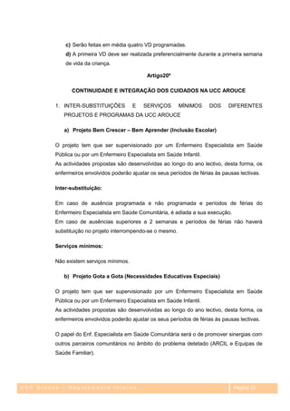 c) Serão feitas em média quatro VD programadas.
             d) A primeira VD deve ser realizada preferencialmente durante a primeira semana
             de vida da criança.

                                               Artigo20º

               CONTINUIDADE E INTEGRAÇÃO DOS CUIDADOS NA UCC AROUCE

         1. INTER-SUBSTITUIÇÕES          E   SERVIÇOS        MÍNIMOS    DOS     DIFERENTES
            PROJETOS E PROGRAMAS DA UCC AROUCE

            a) Projeto Bem Crescer – Bem Aprender (Inclusão Escolar)

         O projeto tem que ser supervisionado por um Enfermeiro Especialista em Saúde
         Pública ou por um Enfermeiro Especialista em Saúde Infantil.
         As actividades propostas são desenvolvidas ao longo do ano lectivo, desta forma, os
         enfermeiros envolvidos poderão ajustar os seus períodos de férias às pausas lectivas.

         Inter-substituição:

         Em caso de ausência programada e não programada e períodos de férias do
         Enfermeiro Especialista em Saúde Comunitária, é adiada a sua execução.
         Em caso de ausências superiores a 2 semanas e períodos de férias não haverá
         substituição no projeto interrompendo-se o mesmo.

         Serviços mínimos:

         Não existem serviços mínimos.

            b) Projeto Gota a Gota (Necessidades Educativas Especiais)

         O projeto tem que ser supervisionado por um Enfermeiro Especialista em Saúde
         Pública ou por um Enfermeiro Especialista em Saúde Infantil.
         As actividades propostas são desenvolvidas ao longo do ano lectivo, desta forma, os
         enfermeiros envolvidos poderão ajustar os seus períodos de férias às pausas lectivas.

         O papel do Enf. Especialista em Saúde Comunitária será o de promover sinergias com
         outros parceiros comunitários no âmbito do problema detetado (ARCIL e Equipas de
         Saúde Familiar).




UCC Arouce – Regulamento Interno                                                  Página 33
 