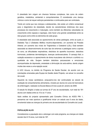 A obesidade tem origem em diversos factores complexos, tais como de ordem
         genética, metabólica, ambiental e comportamentais. É considerada uma doença
         crónica e como tal requer esforços persistentes e continuados para ser controlada.

         Tendo em conta que nas crianças e adolescentes, não existe um critério consensual
         para o diagnóstico da obesidade, devido às características dinâmicas dos seus
         processos de crescimento e maturação, como também às diferentes velocidades de
         crescimento entre rapazes e raparigas, visto haver uma grande variabilidade entre os
         dois grupos como entre os elementos de cada grupo.

         A obesidade está associada ao aparecimento de várias patologias, entre as quais, a
         Diabetes Tipo 2 (Diabetes Mellitus insulino-dependente), um aumento da Pressão
         Arterial, um aumento dos níveis de Triglicéridos e Colesterol (LDL). Está também
         associada ao desenvolvimento de outro tipo de sintomas e patologias como a apneia
         do sono, as dificuldades respiratórias, distúrbios do aparelho locomotor, distúrbios
         hormonais, problemas dermatológicos, doenças cardiovasculares. O cansaço fácil, a
         sudação excessiva e o aparecimento de dores musculares vão diminuir o conforto e a
         qualidade   de   vida.   Surgem   também    distúrbios   psicossociais   e   emocionais
         acompanhadas de depressão, ansiedade e diminuição da auto-estima, dando origem
         muitas das vezes a uma rejeição social.

         A UCC Arouce, no âmbito do Programa de Saúde Escolar, de acordo com as
         orientações emanadas pela Equipa de Gestão deste Projecto, vai actuar no concelho
         da Lousã.

         Aquando da nossa candidatura, propusemo-nos dar continuidade ao estudo de
         avaliação de comportamentos alimentares, iniciado por alunos do curso de licenciatura
         de enfermagem, realizado na Escola Básica 2/3 da Lousã em Janeiro de 2009.

         O estudo foi dirigido a todas as turmas do 5º ano de escolaridade, num total de 181
         alunos com idades entre os 10 e os 11 anos.

         Após análise do projecto apresentado pelo Conselho Clínico do ACES PIN 1,
         pensamos ser mais oportuno e gratificante iniciar um estudo aos 6 anos de idade,
         envolvendo todas as crianças do primeiro ano de escolaridade do Concelho da Lousã.



         POPULAÇÃO ALVO

         Consideramos a população alvo a abranger com este programa, as crianças em idade
         escolar dos 6-10 anos, num total de 187.


UCC Arouce – Regulamento Interno – 2010                                                       Página 78
                                                                                               78
 