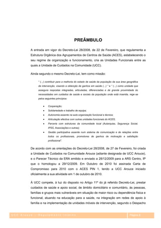 PREÂMBULO

         A entrada em vigor do Decreto-Lei 28/2008, de 22 de Fevereiro, que regulamenta a
         Estrutura Orgânica dos Agrupamentos de Centros de Saúde (ACES), estabelecendo o
         seu regime de organização e funcionamento, cria as Unidades Funcionais entre as
         quais a Unidade de Cuidados na Comunidade (UCC).

         Ainda segundo o mesmo Decreto-Lei, tem como missão:

              “ (...) contribuir para a melhoria do estado de saúde da população da sua área geográfica
              de intervenção, visando a obtenção de ganhos em saúde (...) ” e “ (...) como unidade que
              assegura respostas integradas, articuladas, diferenciadas e de grande proximidade às
              necessidades em cuidados de saúde e sociais da população onde está inserida, rege-se
              pelos seguintes princípios:


                       Cooperação;
                       Solidariedade e trabalho de equipa;
                       Autonomia assente na auto-organização funcional e técnica;
                       Articulação efectiva com outras unidades funcionais do ACES;
                       Parceria com estruturas da comunidade local (Autarquias, Segurança Social,
                       IPSS, Associações e outras);
                       Gestão participativa assente num sistema de comunicação e de relações entre
                       todos os profissionais, promotores de ganhos de motivação e satisfação
                       profissional”.


         De acordo com as orientações do Decreto-Lei 28/2008, de 27 de Fevereiro, foi criada
         a Unidade de Cuidados na Comunidade Arouce (adiante designada de UCC Arouce),
         e o Parecer Técnico da ERA emitido e enviado a 28/12/2009 para a ARS Centro, IP
         que o homologou a 29/12/2009. Em Outubro de 2010 foi assinada Carta de
         Compromisso para 2010 com o ACES PIN 1, tendo a UCC Arouce iniciado
         oficialmente a sua atividade em 1 de outubro de 2010.

         À UCC compete, à luz do disposto no Artigo 11º do já referido Decreto-Lei, prestar
         cuidados de saúde e apoio social, de âmbito domiciliário e comunitário, às pessoas,
         famílias e grupos mais vulneráveis em situação de maior risco ou dependência física e
         funcional, atuando na educação para a saúde, na integração em redes de apoio à
         família e na implementação de unidades móveis de intervenção, segundo o Despacho


UCC Arouce – Regulamento Interno                                                               Página 8
 