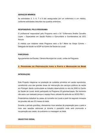SERVIÇOS MÍNIMOS

         As actividades 2; 3; 6; 7 e 8 são asseguradas por um enfermeiro e um médico,
         conforme actividades descritas nos quadros anteriores.



         RESPONSÁVEL PELO PROGRAMA

         O profissional responsável pelo Programa será a Sr.ª Enfermeira Amélia Carvalho
         Lopes – Especialista em Saúde Pública e Comunitária e Coordenadora da UCC
         Arouce.

         O médico que colabora neste Programa será a Dr.ª Maria da Graça Correia –
         Delegada de Saúde na UCSP do Centro de Saúde da Lousã.



         PARCERIAS:

         Agrupamentos de Escolas, Câmara Municipal da Lousã, Juntas de Freguesia.



         3. P R O G R A M A D E P R E P A R A Ç Ã O P A R A O P A R T O E M A S S A G E M D O B E B É



         INTRODUÇÃO



         Este Projecto integra-se na prestação de cuidados primários em saúde reprodutiva,
         constituindo uma das grandes áreas de intervenção dos serviços públicos de saúde
         em Portugal, dando continuidade ao trabalho desenvolvido no ano de 2008 no Centro
         de Saúde da Lousã, tendo participado no Programa 30 grávidas/casais. De momento
         não está a ser realizado porque o espaço físico utilizado foi atribuído ao ACES PIN 1.

         Pretendemos trabalhar os casais do concelho da Lousã a partir do segundo trimestre
         de gravidez até aos 2/3 meses do bebé.

         Durante o período gravídico, oferecemos nove sessões de preparação para o parto e
         mais seis sessões adicionais já durante o puerpério onde será promovida a
         recuperação aos casais, da puérpera e a massagem ao bebé.



         OBJECTIVO GERAL


UCC Arouce – Regulamento Interno – 2010                                                         Página 83
                                                                                                  83
 
