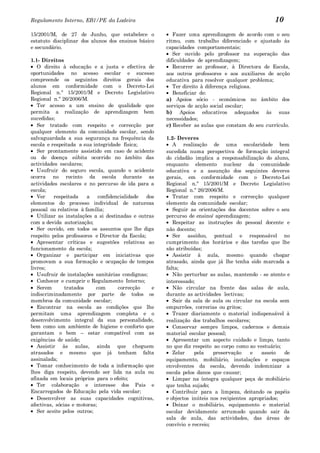 Regulamento Interno, EB1/PE da Ladeira                                                            10
15/2001/M, de 27 de Junho, que estabelece o               Fazer uma aprendizagem de acordo com o seu
estatuto disciplinar dos alunos dos ensinos básico     ritmo, com trabalho diferenciado e ajustado às
e secundário.                                          capacidades comportamentais;
                                                          Ser ouvido pelo professor na superação das
1.1- Direitos                                          dificuldades de aprendizagem;
   O direito à educação e a justa e efectiva de           Recorrer ao professor, à Directora de Escola,
oportunidades no acesso escolar e sucesso              aos outros professores e aos auxiliares de acção
compreende os seguintes direitos gerais dos            educativa para resolver qualquer problema;
alunos em conformidade com o Decreto-Lei                  Ter direito à diferença religiosa.
Regional n.º 15/2001/M e Decreto Legislativo              Beneficiar de:
Regional n.º 26/2006/M.                                a) Apoios sócio - económicos no âmbito dos
   Ter acesso a um ensino de qualidade que             serviços de acção social escolar;
permita a realização de aprendizagem bem               b) Apoios educativos adequados às suas
sucedidas;                                             necessidades;
   Ser tratado com respeito e correcção por            c) Receber as aulas que constam do seu currículo.
qualquer elemento da comunidade escolar, sendo
salvaguardada a sua segurança na frequência da         1.2- Deveres
escola e respeitada a sua integridade física;             A realização de uma escolaridade bem
   Ser prontamente assistido em caso de acidente       sucedida numa perspectiva de formação integral
ou de doença súbita ocorrido no âmbito das             do cidadão implica a responsabilização do aluno,
actividades escolares;                                 enquanto elemento nuclear da comunidade
   Usufruir do seguro escola, quando o acidente        educativa e a assunção dos seguintes deveres
ocorra no recinto da escola durante as                 gerais, em conformidade com o Decreto-Lei
actividades escolares e no percurso de ida para a      Regional n.º 15/2001/M e Decreto Legislativo
escola;                                                Regional n.º 26/2006/M.
   Ver    respeitada    a    confidencialidade   dos      Tratar com respeito e correcção qualquer
elementos do processo individual de natureza           elemento da comunidade escolar;
pessoal ou relativos à família;                           Seguir as orientações dos docentes sobre o seu
   Utilizar as instalações a si destinadas e outras    percurso de ensino/ aprendizagem;
com a devida autorização;                                 Respeitar as instruções do pessoal docente e
   Ser ouvido, em todos os assuntos que lhe diga       não docente;
respeito pelos professores e Director da Escola;          Ser assíduo, pontual e responsável no
   Apresentar críticas e sugestões relativas ao        cumprimento dos horários e das tarefas que lhe
funcionamento da escola;                               são atribuídas;
   Organizar e participar em iniciativas que              Assistir à aula, mesmo quando chegar
promovam a sua formação e ocupação de tempos           atrasado, ainda que já lhe tenha sido marcada a
livres;                                                falta;
   Usufruir de instalações sanitárias condignas;          Não perturbar as aulas, mantendo - se atento e
   Conhecer e cumprir o Regulamento Interno;           interessado;
   Serem       tratados     com      correcção     e      Não circular na frente das salas de aula,
indiscriminadamente por parte de todos os              durante as actividades lectivas;
membros da comunidade escolar;                            Sair da sala de aula ou circular na escola sem
   Encontrar na escola as condições que lhe            empurrões, correrias ou gritos;
permitam uma aprendizagem completa e o                    Trazer diariamente o material indispensável à
desenvolvimento integral da sua personalidade,         realização dos trabalhos escolares;
bem como um ambiente de higiene e conforto que            Conservar sempre limpos, cadernos e demais
garantam o bem – estar compatível com as               material escolar pessoal;
exigências de saúde;                                      Apresentar um aspecto cuidado e limpo, tanto
   Assistir às aulas, ainda que cheguem                no que diz respeito ao corpo como ao vestuário;
atrasados e mesmo que já tenham falta                     Zelar    pela    preservação    e    asseio  de
assinalada;                                            equipamento, mobiliário, instalações e espaços
   Tomar conhecimento de toda a informação que         envolventes da escola, devendo indemnizar a
lhes diga respeito, devendo ser lida na aula ou        escola pelos danos que causar;
afixada em locais próprios para o efeito;                 Limpar na íntegra qualquer peça de mobiliário
   Ter colaboração e interesse dos Pais e              que tenha sujado;
Encarregados de Educação pela vida escolar;               Contribuir para a limpeza, deitando os papéis
   Desenvolver as suas capacidades cognitivas,         e objectos inúteis nos recipientes apropriados;
afectivas, sócias e motoras;                              Deixar o mobiliário, equipamento e material
   Ser aceite pelos outros;                            escolar devidamente arrumado quando sair da
                                                       sala de aula, das actividades, das áreas de
                                                       convívio e recreio;
 