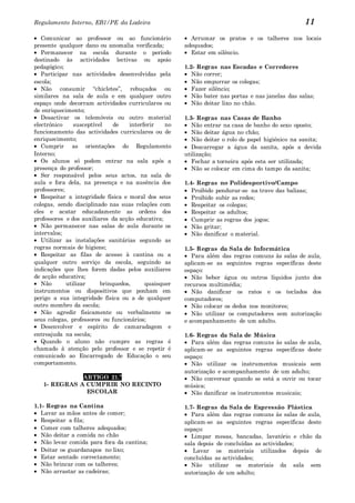Regulamento Interno, EB1/PE da Ladeira                                                            11
   Comunicar ao professor ou ao funcionário             Arrumar os pratos e os talheres nos locais
presente qualquer dano ou anomalia verificada;        adequados;
   Permanecer na escola durante o período               Estar em silêncio.
destinado às actividades lectivas ou apoio
pedagógico;                                           1.2- Regras nas Escadas e Corredores
   Participar nas actividades desenvolvidas pela         Não correr;
escola;                                                  Não empurrar os colegas;
   Não consumir “chicletes”, rebuçados ou                Fazer silêncio;
similares na sala de aula e em qualquer outro            Não bater nas portas e nas janelas das salas;
espaço onde decorram actividades curriculares ou         Não deitar lixo no chão.
de enriquecimento;
   Desactivar os telemóveis ou outro material         1.3- Regras nas Casas de Banho
electrónico     susceptível    de   interferir   no      Não entrar na casa de banho do sexo oposto;
funcionamento das actividades curriculares ou de         Não deitar água no chão;
enriquecimento;                                          Não deitar o rolo de papel higiénico na sanita;
   Cumprir as orientações do Regulamento                 Descarregar a água da sanita, após a devida
Interno;                                              utilização;
   Os alunos só podem entrar na sala após a              Fechar a torneira após esta ser utilizada;
presença do professor;                                   Não se colocar em cima do tampo da sanita;
   Ser responsável pelos seus actos, na sala de
aula e fora dela, na presença e na ausência dos       1.4- Regras no Polidesportivo/Campo
professores;                                             Proibido pendurar-se na trave das balizas;
   Respeitar a integridade física e moral dos seus       Proibido subir as redes;
colegas, sendo disciplinado nas suas relações com        Respeitar os colegas;
eles e acatar educadamente as ordens dos                 Respeitar os adultos;
professores e dos auxiliares da acção educativa;         Cumprir as regras dos jogos;
   Não permanecer nas salas de aula durante os           Não gritar;
intervalos;                                              Não danificar o material.
   Utilizar as instalações sanitárias segundo as
regras normais de higiene;                            1.5- Regras da Sala de Informática
   Respeitar as filas de acesso à cantina ou a           Para além das regras comuns às salas de aula,
qualquer outro serviço da escola, seguindo as         aplicam-se as seguintes regras específicas deste
indicações que lhes forem dadas pelos auxiliares      espaço:
de acção educativa;                                      Não beber água ou outros líquidos junto dos
   Não       utilizar     brinquedos,     quaisquer   recursos multimédia;
instrumentos ou dispositivos que ponham em               Não danificar os ratos e os teclados dos
perigo a sua integridade física ou a de qualquer      computadores;
outro membro da escola;                                  Não colocar os dedos nos monitores;
   Não agredir fisicamente ou verbalmente os             Não utilizar os computadores sem autorização
seus colegas, professores ou funcionários;            e acompanhamento de um adulto.
   Desenvolver e espírito de camaradagem e
entreajuda na escola;                                 1.6- Regras da Sala de Música
   Quando o aluno não cumpre as regras é                 Para além das regras comuns às salas de aula,
chamado à atenção pelo professor e se repetir é       aplicam-se as seguintes regras específicas deste
comunicado ao Encarregado de Educação o seu           espaço:
comportamento.                                           Não utilizar os instrumentos musicais sem
                                                      autorização e acompanhamento de um adulto;
              ARTIGO 21.º                                Não conversar quando se está a ouvir ou tocar
   1- REGRAS A CUMPRIR NO RECINTO                     música;
               ESCOLAR                                   Não danificar os instrumentos musicais;

1.1- Regras na Cantina                                1.7- Regras da Sala de Expressão Plástica
   Lavar as mãos antes de comer;                         Para além das regras comuns às salas de aula,
   Respeitar a fila;                                  aplicam-se as seguintes regras específicas deste
   Comer com talheres adequados;                      espaço:
   Não deitar a comida no chão                           Limpar mesas, bancadas, lavatório e chão da
   Não levar comida para fora da cantina;             sala depois de concluídas as actividades;
   Deitar os guardanapos no lixo;                        Lavar os materiais utilizados depois de
   Estar sentado correctamente;                       concluídas as actividades;
   Não brincar com os talheres;                          Não utilizar os materiais da sala sem
   Não arrastar as cadeiras;                          autorização de um adulto;
 