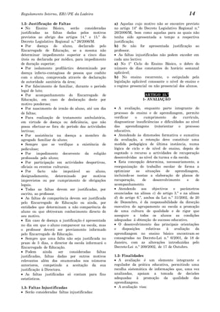 Regulamento Interno, EB1/PE da Ladeira                                                                   14
1.2- Justificação de Faltas                               a) Aquelas cujo motivo não se encontre previsto
   No     Ensino     Básico,     serão    consideradas    no artigo 14º do Decreto Legislativo Regional n.º
justificadas as faltas dadas pelos motivos                26/2006/M, bem como aquelas para as quais não
previstos ao abrigo dos artigos 14.º e 15.º do            tenha sido apresentada a tempo a respectiva
Decreto Legislativo Regional n.º 26/2006/M.               justificação;
   Por     doença    do     aluno,    declarado    pelo   b) Se não for apresentada justificação ao
Encarregado de Educação, se a mesma não                   professor.
determinar impedimento superior a cinco dias                 As faltas injustificadas não podem exceder em
úteis ou declarada por médico, para impedimento           cada ano lectivo:
de duração superior;                                      a) No 1º Ciclo do Ensino Básico, o dobro do
   Por isolamento profiláctico determinado por            número de dias constantes do horário semanal
doença infecto–contagiosa de pessoa que coabite           aplicável;
com o aluno, comprovada através de declaração             b) No ensino recorrente, o estipulado pela
de autoridade sanitária da área;                          legislação aplicável consoante o nível de ensino e
   Por falecimento de familiar, durante o período         o regime presencial ou não presencial dos alunos.
legal de luto;
   Por acompanhamento do Encarregado de                                     ARTIGO 25.º
Educação, em caso de deslocação deste por                                  1- AVALIAÇÃO
motivo ponderoso;
   Por nascimento de irmão do aluno, até um dia              A avaliação, enquanto parte integrante do
de faltas;                                                processo de ensino e de aprendizagem, permite
   Para realização de tratamento ambulatória,             verificar    o     cumprimento        do    currículo,
em virtude de doença ou deficiência, que não              diagnosticar insuficiências e dificuldades ao nível
possa efectuar-se fora do período das actividades         das    aprendizagens      (re)orientar o processo
lectivas;                                                 educativo.
   Por assistência na doença a membro do                     Atendendo às dimensões formativa e sumativa
agregado familiar do aluno;                               da avaliação, a retenção deve constituir uma
   Sempre que se verifique a existência de                medida pedagógica de última instância, numa
pediculose;                                               lógica de ciclo e de nível de ensino, depois de
   Por impedimento decorrente da religião                 esgotado o recurso a actividades de recuperação
professada pelo aluno;                                    desenvolvidas ao nível da turma e da escola.
   Por participação em actividades desportivas,              Esta concepção determina, necessariamente, a
oficiais ou eventos culturais;                            reorganização do trabalho escolar de forma a
   Por     facto    não      imputável     ao   aluno,    optimizar     as    situações     de   aprendizagem,
designadamente,        determinado      por    motivos    incluindo-se nestas a elaboração de planos de
imprevistos ou por cumprimento de obrigações              recuperação,      de     desenvolvimento       e   de
legais.                                                   acompanhamento.
   Todas as faltas devem ser justificadas, por               Atendendo     aos    objectivos    e parâmetros
escrito, ao professor.                                    enunciados na alínea c) do artigo 3.º e na alínea
   As faltas de comparência devem ser justificada         d) do artigo 6.º, ambos da Lei n.º 31/2002, de 20
pelo Encarregado de Educação ou ainda, por                de Dezembro, é da responsabilidade da direcção
entidades que determinam a não comparência do             executiva do agrupamento ou escola a promoção
aluno ou que obtiveram conhecimento directo do            de uma cultura de qualidade e de rigor que
seu motivo.                                               assegure a todos os alunos as condições
   Em caso de doença a justificação é apresentada         adequadas à obtenção do sucesso educativo.
no dia em que o aluno comparecer na escola, mas              O desenvolvimento das principais orientações
o professor deverá ser previamente informado              e    disposições    relativas     à    avaliação   da
pelo Encarregado de Educação.                             aprendizagem no ensino básico encontram-se
   Sempre que uma falta não seja justificada no           consagradas no Decreto-Lei n.º 6/2001, de 18 de
prazo de 5 dias, o director da escola informará o         Janeiro, com as alterações introduzidas pelo
Encarregado de Educação.                                  Decreto-Lei n.º 209/2002, de 17 de Outubro.
   Podem       ainda     ser    consideradas     faltas
justificadas, faltas dadas por outros motivos             1.2- Finalidades
relevantes além dos enumerados nos números                   A avaliação é um elemento integrante e
anteriores, competindo a aceitação da sua                 regulador da prática educativa, permitindo uma
justificação à Directora.                                 recolha sistemática de informações que, uma vez
   As faltas justificadas só contam para fins             analisadas, apoiam a tomada de decisões
estatísticos.                                             adequadas à promoção da qualidade das
                                                          aprendizagens.
1.3- Faltas Injustificadas                                   A avaliação visa:
   Serão consideradas faltas injustificadas:
 