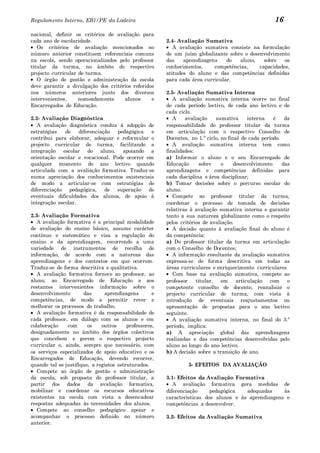 Regulamento Interno, EB1/PE da Ladeira                                                                16
nacional, definir os critérios de avaliação para
cada ano de escolaridade.                               2.4- Avaliação Sumativa
   Os critérios de avaliação mencionados no                A avaliação sumativa consiste na formulação
número anterior constituem referenciais comuns          de um juízo globalizante sobre o desenvolvimento
na escola, sendo operacionalizados pelo professor       das    aprendizagens    do   aluno,    sobre   os
titular da turma, no âmbito do respectivo               conhecimentos,     competências,     capacidades,
projecto curricular de turma.                           atitudes do aluno e das competências definidas
   O órgão de gestão e administração da escola          para cada área curricular.
deve garantir a divulgação dos critérios referidos
nos números anteriores junto dos diversos               2.5- Avaliação Sumativa Interna
intervenientes,     nomeadamente     alunos      e         A avaliação sumativa interna ocorre no final
Encarregados de Educação.                               de cada período lectivo, de cada ano lectivo e de
                                                        cada ciclo.
2.2- Avaliação Diagnóstica                                 A    avaliação    sumativa      interna    é    da
   A avaliação diagnóstica conduz à adopção de          responsabilidade do professor titular da turma
estratégias   de    diferenciação  pedagógica   e       em articulação com o respectivo Conselho de
contribui para elaborar, adequar e reformular o         Docentes, no 1.º ciclo, no final de cada período.
projecto curricular de turma, facilitando a                A avaliação sumativa interna tem como
integração escolar do aluno, apoiando a                 finalidades:
orientação escolar e vocacional. Pode ocorrer em        a) Informar o aluno e o seu Encarregado de
qualquer momento do ano lectivo quando                  Educação       sobre    o     desenvolvimento     das
articulada com a avaliação formativa. Traduz-se         aprendizagens e competências definidas para
numa apreciação dos conhecimentos existenciais          cada disciplina e área disciplinar;
de modo a articular-se com estratégias de               b) Tomar decisões sobre o percurso escolar do
diferenciação pedagógica, de superação de               aluno.
eventuais dificuldades dos alunos, de apoio à              Compete ao professor titular da turma,
integração escolar.                                     coordenar o processo de tomada de decisões
                                                        relativas à avaliação sumativa interna e garantir
2.3- Avaliação Formativa                                tanto a sua natureza globalizante como o respeito
   A avaliação formativa é a principal modalidade       pelos critérios de avaliação.
de avaliação do ensino básico, assume carácter             A decisão quanto à avaliação final do aluno é
contínuo e sistemático e visa a regulação do            da competência:
ensino e da aprendizagem, recorrendo a uma              a) Do professor titular da turma em articulação
variedade de instrumentos de recolha de                 com o Conselho de Docentes;
informação, de acordo com a natureza das                   A informação resultante da avaliação sumativa
aprendizagens e dos contextos em que ocorrem.           expressa-se de forma descritiva em todas as
Traduz-se de forma descritiva e qualitativa.            áreas curriculares e enriquecimento curriculares
   A avaliação formativa fornece ao professor, ao          Com base na avaliação sumativa, compete ao
aluno, ao Encarregado de Educação e aos                 professor    titular, em articulação com o
restantes intervenientes informação sobre o             competente conselho de docente, reanalisar o
desenvolvimento       das      aprendizagens        e   projecto curricular de turma, com vista à
competências, de modo a permitir rever e                introdução de eventuais reajustamentos ou
melhorar os processos de trabalho.                      apresentação de propostas para o ano lectivo
   A avaliação formativa é da responsabilidade de       seguinte.
cada professor, em diálogo com os alunos e em              A avaliação sumativa interna, no final do 3.º
colaboração    com      os    outros     professores,   período, implica:
designadamente no âmbito dos órgãos colectivos          a) A apreciação global das aprendizagens
que concebem e gerem o respectivo projecto              realizadas e das competências desenvolvidas pelo
curricular e, ainda, sempre que necessário, com         aluno ao longo do ano lectivo;
os serviços especializados de apoio educativo e os      b) A decisão sobre a transição de ano.
Encarregados de Educação, devendo recorrer,
quando tal se justifique, a registos estruturados.               3- EFEITOS DA AVALIAÇÃO
   Compete ao órgão de gestão e administração
da escola, sob proposta do professor titular, a         3.1- Efeitos da Avaliação Formativa
partir dos dados da avaliação formativa,                   A avaliação formativa gera medidas de
mobilizar e coordenar os recursos educativos            diferenciação     pedagógica   adequadas     às
existentes na escola com vista a desencadear            características dos alunos e às aprendizagens e
respostas adequadas às necessidades dos alunos.         competências a desenvolver.
   Compete ao conselho pedagógico apoiar e
acompanhar o processo definido no número                3.2- Efeitos da Avaliação Sumativa
anterior.
 