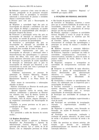 Regulamento Interno, EB1/PE da Ladeira                                                             23
h) Defender e promover o bem -estar de todos os      101.º do Decreto Legislativo          Regional    n.º
docentes, protegendo -os de quaisquer situações      6/2008/M que regula o ECD.
de violência física ou psicológica, se necessário
solicitando a intervenção de pessoas e entidades        2- FUNÇÕES DO PESSOAL DOCENTE
alheias à instituição escolar.
   Deveres para com pais e Encarregados de              São funções do pessoal docente:
Educação:                                            a) Leccionar as disciplinas, matérias e cursos
a) Respeitar a autoridade legal dos pais ou          para que se encontra habilitado, de acordo com as
encarregados de educação e estabelecer com eles      necessidades educativas dos alunos que lhe
uma relação de diálogo e cooperação, no quadro       estejam confiados e no cumprimento do serviço
da partilha da responsabilidade pela educação e      docente que lhe seja atribuído;
formação integral dos alunos;                        b) Planear, organizar e preparar as actividades
b) Promover a participação activa dos pais ou        lectivas dirigidas à turma ou grupo de alunos,
encarregados de educação na educação escolar         nas áreas disciplinares ou matérias que lhe
dos alunos, no sentido de garantir a sua efectiva    sejam distribuídas;
colaboração no processo de aprendizagem;             c) Conceber, aplicar, corrigir e classificar os
c) Incentivar a participação dos pais ou             instrumentos de avaliação das aprendizagens e
encarregados de educação na actividade da            participar no serviço de exames e reuniões de
escola, no sentido de criar condições para a         avaliação;
integração bem sucedida de todos os alunos;          d) Elaborar recursos e materiais didáctico–
d)     Facultar    regularmente    aos   pais   ou   pedagógicos e participar na respectiva avaliação;
encarregados de educação a informação sobre o        e) Promover, organizar e participar em todas as
desenvolvimento das aprendizagens e o percurso       actividades     complementares,      curriculares   e
escolar dos filhos, bem como sobre quaisquer         extracurriculares, incluídas no plano de escola ou
outros elementos relevantes para a sua educação;     projecto educativo da escola, dentro e fora do
e) Participar na promoção de acções específicas      recinto escolar;
de formação ou informação para os pais ou            f) Organizar, assegurar e acompanhar as
encarregados de educação que fomentem o seu          actividades de enriquecimento curricular dos
envolvimento na escola com vista à prestação de      alunos;
um apoio adequado aos alunos.                        g) Assegurar as actividades de apoio educativo,
   Outros deveres:                                   executar os planos de acompanhamento de
- Colaborar activamente no processo de               alunos     determinados       pela     administração
elaboração do Projecto Educativo, Projecto           educativa      e    cooperar     na     detecção    e
Curricular de Escola e de Turma, no                  acompanhamento           de      dificuldades      de
Regulamento Interno e no Plano Anual de              aprendizagem;
Escola;                                              h) Acompanhar e orientar as aprendizagens dos
- Estar atento às convocatórias e informações        alunos, em colaboração com os respectivos pais e
afixadas no placar;                                  encarregados de educação;
- Solicitar autorização ao Director da escola para   i) Facultar orientação e aconselhamento em
ministrar a aula fora da sala;                       matéria educativa, social e profissional dos
- Quando organizar visitas de estudo, deve           alunos, em colaboração com os serviços
informar verbalmente e apresentar ao Director        especializados de orientação educativa;
um relatório com: local do destino, horário de       j) Participar nas actividades de avaliação da
saída e chegada, objectivos e planos de              escola;
actividades, lista de alunos, alguma alteração e     l) Orientar a prática pedagógica supervisionada a
as respectivas autorizações dos Encarregados de      nível da escola;
Educação;                                            m) Participar em actividades de investigação,
- Cumprir os prazos previstos na lei para a          inovação     e     experimentação      científica   e
justificação de faltas;                              pedagógica;
- Cumprir e fazer cumprir o presente                 n) Organizar e participar, como formando ou
regulamento;                                         formador, em acções de formação contínua e
- Só é permitida a saída dos docentes do recinto     especializada;
escolar…                                             o) Participar na construção, realização e
                                                     avaliação do projecto educativo, do plano anual
1.3- Regime disciplinar                              de escola e do projecto curricular de escola e de
   Ao pessoal docente é aplicável o Estatuto         turma.
Disciplinar dos Funcionários e Agentes da               Além das previstas no número anterior, são
Administração   Central, Regional e Local,           funções      que      deverão      ser     atribuídas
aprovado pelo Decreto -Lei n.º 24/84, de 16 de       predominantemente aos docentes do quadro de
Janeiro, com as adaptações previstas no Artigo       nomeação definitiva:
 