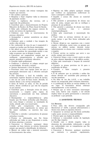 Regulamento Interno, EB1/PE da Ladeira                                                             29
   Dever de isenção: não retirar vantagens das           Registar em folha própria qualquer estrago
funções que exercem;                                  que verificar no equipamento audiovisual ou
   Ser assíduo e pontual;                             outro e entregá-lo à Directora;
   Respeitar e fazer respeitar todos os elementos        Impedir o acesso dos alunos ao material
da população escolar;                                 audiovisual;
   Fazer a vigilância dos recreios, sob a                Não permitir a permanência de alunos nas
supervisão dos professores;                           salas de aulas, sempre que não se verifique a
   Contribuir para o desenvolvimento do Projecto      presença de um professor;
Educativo da Escola e do Plano Anual de Escola;          Não permitir a presença de alunos nas áreas
   Zelar pela utilização dos espaços comuns da        que        interferem      com       o     processo
escola nos termos do regulamento;                     ensino/aprendizagem;
   Colaborar com todos os intervenientes do              Zelar pela conservação e manutenção dos
processo educativo;                                   jardins;
   Acompanhar e prestar assistência ao aluno             Fazer todos os serviços externos de que a
acidentado;                                           escola careça e que lhes forem ordenados pela
   Colaborar para a unidade e boa imagem da           Directora;
escola e dos serviços;                                   Devem dirigir-se aos superiores com o maior
   Ser conhecedor da área de que é responsável e      respeito e delicadeza, assim como, as pessoas que
cumprir as tarefas que lhe foram destinadas;          entrem no edifício escolar, devendo tratar
   Ser afável no trato e correcto nas relações com    indistintamente os alunos com o máximo carinho
os outros membros da comunidade escolar e com         e respeito;
todas as pessoas que se dirigem à escola;                Prestar serviço na cantina que serve a sua
   Comunicar aos responsáveis sempre que se           escola, sempre que necessário;
verifiquem comportamentos e atitudes que                 Conservar limpa e com o maior asseio as salas
possam prejudicar o ambiente educativo;               de aula e demais dependências do edifício escolar;
   Guardar sigilo profissional;                          Velar pela conservação e limpeza do material
   Coadjuvar e substituir os colegas sempre que       didáctico;
as necessidades da escola o exijam;                      Cumprir os prazos previstos na lei para a
   Assinar diariamente o livro de ponto;              justificação de faltas;
   Funcionar como uma equipa coesa em que a              Cumprir      e   fazer   cumprir    o presente
preocupação dominante seja a eficiente execução       regulamento;
dos serviços;                                            É de salientar que as entradas e saídas dos
   Não abandonar o local de trabalho, sem             alunos deverão ser assistidas pela presença de
autorização superior durante as horas de serviço,     um dos membros;
a não ser em casos de força maior, devendo, no           Na falta de um dos A.A.E., o seu trabalho
entanto deixar o seu serviço assegurado;              deverá ser assegurado pelos restantes elementos;
   Antes de fechar as salas, no fim do período           A justificação de faltas ao serviço obedece à lei
lectivo, devem certificar-se que não há ninguém       em vigor. O funcionário deverá informar
no seu interior;                                      antecipadamente a sua ausência;
   Contribuir para a formação cívica do aluno,           Sempre que se torne necessário interromper
incentivando     o   respeito pelas regras de         uma aula, fazê-lo com respeito, e tal atitude
convivência e promovendo um bom ambiente              implica bater na porta previamente e comunicar
educativo;                                            ao professor o que pretende.
   Desempenhar       e   responsabilizar-se   pelas
funções que lhe forem atribuídas pela Directora,                2- ASSISTENTE TÉCNICO
tais como limpar e arrumar as instalações da
escola, zelando pela sua conservação;                 2.1- Deveres
   Zelar    pelo    cumprimento      das    normas       Para além dos deveres consignados pelo
estabelecidas neste regulamento ou outras que         Decreto-Lei n.º 24/84, o pessoal administrativo e
lhe sejam confiadas, no exercício das suas            técnico tem ainda os seguintes deveres:
funções;                                                 Assegurar os serviços que lhe forem atribuídos
   Controlar a entrada e permanência de pessoas       e pelos quais assuma a responsabilidade;
estranhas à escola;                                      Prestar apoio aos órgãos de gestão;
   Prestar as informações que lhe forem                  Informar a comunidade escolar da legislação
solicitadas por todos os que frequentam a escola,     que lhe diga respeito;
de forma atenciosa e correcta;                           Atender com o devido respeito todos os
   Comunicar à Directora         quaisquer danos      elementos da comunidade, informando e agindo
causados em bens imóveis ou móveis, fornecendo        em conformidade com as competências que lhe
sempre que possível a identificação do infractor;     estão atribuídas;
   Manter em ordem todo o material necessário            Comunicar à Directora qualquer ocorrência
ao funcionamento das aulas;                           que     contrarie    o   presente     regulamento,
 