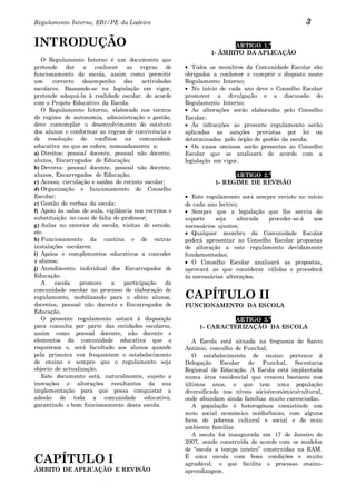 Regulamento Interno, EB1/PE da Ladeira                                                             3

INTRODUÇÃO                                                              ARTIGO 1.º
                                                                 1- ÂMBITO DA APLICAÇÃO
   O Regulamento Interno é um documento que
pretende dar a conhecer as regras de                       Todos os membros da Comunidade Escolar são
funcionamento da escola, assim como permitir            obrigados a conhecer e cumprir o disposto neste
um     correcto    desempenho     das    actividades    Regulamento Interno;
escolares. Baseando-se na legislação em vigor,             No início de cada ano deve o Conselho Escolar
pretende adequá-la à realidade escolar, de acordo       promover a divulgação e a discussão do
com o Projeto Educativo da Escola.                      Regulamento Interno;
   O Regulamento Interno, elaborado nos termos             As alterações serão elaboradas pelo Conselho
do regime de autonomia, administração e gestão,         Escolar;
deve contemplar o desenvolvimento do estatuto              Às infracções ao presente regulamento serão
dos alunos e conformar as regras de convivência e       aplicadas as sanções previstas por lei ou
de resolução de conflitos na comunidade                 determinadas pelo órgão de gestão da escola;
educativa no que se refere, nomeadamente a:                Os casos omissos serão presentes ao Conselho
a) Direitos: pessoal docente, pessoal não docente,      Escolar que os analisará de acordo com a
alunos, Encarregados de Educação;                       legislação em vigor.
b) Deveres: pessoal docente, pessoal não docente,
alunos, Encarregados de Educação;                                       ARTIGO 2.º
c) Acesso, circulação e saídas do recinto escolar;                1- REGIME DE REVISÃO
d) Organização e funcionamento do Conselho
Escolar;                                                   Este regulamento será sempre revisto no início
e) Gestão de verbas da escola;                          de cada ano lectivo;
f) Apoio às salas de aula, vigilância nos recreios e       Sempre que a legislação que lhe serviu de
substituição no caso de falta do professor;             suporte    seja    alterada  proceder-se-á   aos
g) Aulas no exterior da escola, visitas de estudo,      necessários ajustes;
etc.                                                       Qualquer membro da Comunidade Escolar
h) Funcionamento da cantina e de outras                 poderá apresentar ao Conselho Escolar propostas
instalações escolares;                                  de alteração a este regulamento devidamente
i) Apoios e complementos educativos a conceder          fundamentadas;
a alunos;                                                  O Conselho Escolar analisará as propostas,
j) Atendimento individual dos Encarregados de           aprovará as que considerar válidas e procederá
Educação.                                               às necessárias alterações.
   A    escola   promove     a    participação     da
comunidade escolar no processo de elaboração do
regulamento, mobilizando para o efeito alunos,          CAPÍTULO II
docentes, pessoal não docente e Encarregados de         FUNCIONAMENTO DA ESCOLA
Educação.
   O presente regulamento estará à disposição                          ARTIGO 3.º
para consulta por parte das entidades escolares,             1- CARACTERIZAÇÃO DA ESCOLA
assim como pessoal docente, não docente e
elementos da comunidade educativa que o                    A Escola está situada na freguesia de Santo
requeiram e, será facultado aos alunos quando           António, concelho de Funchal.
pela primeira vez frequentem o estabelecimento             O estabelecimento de ensino pertence à
de ensino e sempre que o regulamento seja               Delegação Escolar do Funchal, Secretaria
objecto de actualização.                                Regional de Educação. A Escola está implantada
   Este documento está, naturalmente, sujeito a         numa área residencial que cresceu bastante nos
inovações e alterações resultantes da sua               últimos anos, e que tem uma população
implementação para que possa conquistar a               diversificada nos níveis sócio/económico/cultural,
adesão de toda a comunidade educativa,                  onde abundam ainda famílias muito carenciadas.
garantindo o bom funcionamento desta escola.               A população é heterogénea coexistindo um
                                                        meio social económico médio/baixo, com alguns
                                                        focos de pobreza cultural e social e de mau
                                                        ambiente familiar.
                                                           A escola foi inaugurada em 17 de Janeiro de
                                                        2007, sendo construída de acordo com os modelos
                                                        de “escola a tempo inteiro” construídas na RAM.

CAPÍTULO I                                              É uma escola com boas condições e muito
                                                        agradável, o que facilita o processo ensino-
ÂMBITO DE APLICAÇÃO E REVISÃO                           aprendizagem.
 