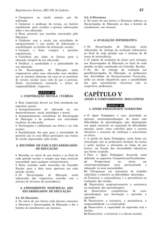 Regulamento Interno, EB1/PE da Ladeira                                                            31
   Comparecer na escola sempre que for               3.2- A Directora
solicitado;                                             No inicio do ano lectivo a Directora informa os
   Contactar o professor da turma, no horário        Encarregados de Educação os dias e horário de
estabelecido, para recolher e prestar informações    atendimento aos mesmos.
sobre o seu educando;
   Estar presente nas reuniões convocadas pela
Directora;
   Colaborar com a escola nas actividades de                4- AVALIAÇÃO INFORMATIVA
enriquecimento e nas acções de informação e
sensibilização no âmbito da orientação escolar;         Os    Encarregados     de   Educação    serão
   Cumprir     e   fazer   cumprir   o presente      informados da entrega da avaliação informativa
regulamento;                                         no final de cada período com o mínimo de 48
   Contribuir por todas as formas para a             horas de antecedência.
educação integral do seu educando;                      O registo de avaliação do aluno será entregue
   Verificar a assiduidade e a pontualidade do       aos Encarregados de Educação no final de cada
seu educando.                                        período na data combinada em Conselho Escolar.
   Os     Encarregados    de    Educação     serão      No dia de entrega da avaliação aos
responsáveis pelos seus educandos caso decidam       pais/Encarregados de Educação, os professores
que os mesmos almocem em casa ou se ausentem         das Actividades de Enriquecimento Curricular,
do recinto escolar mais cedo do que o previsto.      estão na escola disponíveis para a possibilidade
Nesta circunstância assinarão o termo de             dos pais necessitarem conversar com os
responsabilidade respectivo.                         respectivos professores.

             ARTIGO 29º
   1- COOPERAÇÃO ESCOLA / FAMÍLIA                    CAPÍTULO V
                                                     APOIO E COMPLEMENTOS EDUCATIVOS
  Esta cooperação deverá ser feita atendendo aos
seguintes pontos:                                                  ARTIGO 30.º
  Acompanhamento        do   educando    no   seu       1- APOIO PEDAGÓGICO ACRESCIDO
desenvolvimento social, psicológico e moral;
  Acompanhamento simultâneo do Encarregado              O Apoio Pedagógico é uma prioridade no
de Educação e do professor nas actividades           processo ensino/aprendizagem do aluno com
escolares do educando;                               dificuldades de aprendizagem pois desempenha
  Participação e colaboração nas festas e na vida    um papel essencial na superação de dificuldades
escolar;                                             pessoais assim como contribui para o sucesso
  Sensibilização dos pais para a necessidade de      educativo e aumento da confiança e auto-estima
permitir que os seus filhos participem nas visitas   no aluno.
de estudo organizadas pela escola.                      A gestão do Apoio Pedagógico, serão feitas em
                                                     articulação com os professores titulares da turma
2- REUNIÕES DE PAIS E ENCARREGADOS                   e serão sujeitas a alterações ao longo do ano
            DE EDUCAÇÃO                              lectivo, em função das necessidades educativas
                                                     que forem surgindo.
   Reuniões no início do ano lectivo e no final de      Para o Apoio Pedagógico Acrescido estão
cada período escolar e sempre que haja eventual      definidas as seguintes Competências/Finalidades:
necessidade para qualquer esclarecimento;            a)       Proporcionar        ao      aluno       em
   Estas reuniões serão marcadas em Conselho         ensino/aprendizagem      mais     personalizado    e
Escolar para a data mais oportuna em cada            adequado ás suas necessidades;
período escolar;                                     b) Ultrapassar em momentos de trabalho
   Os    Encarregados     de    Educação     serão   individual e colectivo as dificuldades detectadas;
informados das respectivas reuniões com o            c) Promover a autoconfiança e a persistência na
mínimo de 24 horas de antecedência.                  realização das tarefas;
                                                     d) Desenvolver progressivamente a autonomia
   3- ATENDIMENTO INDIVIDUAL AOS                     na realização das aprendizagens;
     ENCARREGADOS DE EDUCAÇÃO                        e)     Desenvolver     competências     de     auto-
                                                     aprendizagem que favoreçam o aprender a
3.1- Os Docentes                                     aprender;
   No início do ano lectivo cada docente comunica    f) Desenvolver a iniciativa, a persistência, a
à Directora e Encarregados de Educação o dia e       responsabilidade e a criatividade;
horário de atendimento aos mesmos.                   g) Desenvolver a capacidade de expressão oral e
                                                     escrita;
                                                     h) Desenvolver o raciocínio e o cálculo mental;
 